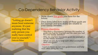 Co-Dependency Behavior Activity
“Letting go doesn't
mean bout someone
anymore. It's just
realizing that the
only person you
really have control
over is yourself.”Deborah Reber

• Write down five goals you have for the
future.
• Once done label how many of these goals are
for yourself and how many are related to
your family member.
• Process Questions:

– Was there a discrepancy between the number of
goals you had for yourself and the ones you had
for your family member?
– Why do you have less/more goals for yourself or
for the family member?
– What can you do to help each other accomplish
their own goals?
Objective:
–Learn to focus on our own goals/future and help
each other along the way.

 