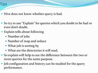 Tips
 Hive does not know whether query is bad.
 So try to use “Explain” for queries which you doubt to be bad or

even don’t doubt.
 Explain tells about following
 Number of jobs
 Number of map and reduce
 What job is sorting by
 What are the directories it will read.
 So explain will help to see the difference between the two or
more queries for the same purpose.
 Job configuration and history can be studied for the query
performance.

 