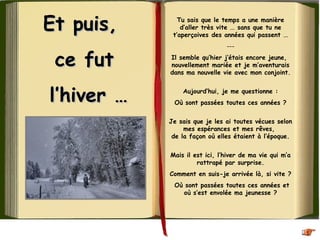 Et puis,Et puis,
ce futce fut
l’hiver …l’hiver …
Tu sais que le temps a une manière
d’aller très vite ... sans que tu ne
t’aperçoives des années qui passent ...
---
Il semble qu’hier j’étais encore jeune,
nouvellement mariée et je m’aventurais
dans ma nouvelle vie avec mon conjoint.
Aujourd’hui, je me questionne :
Où sont passées toutes ces années ?
Je sais que je les ai toutes vécues selon
mes espérances et mes rêves, 
de la façon où elles étaient à l’époque.
Mais il est ici, l’hiver de ma vie qui m’a
rattrapé par surprise.
Comment en suis-je arrivée là, si vite ?
Où sont passées toutes ces années et
où s’est envolée ma jeunesse ?
 
