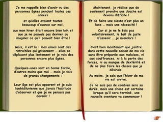 Je me rappelle bien d’avoir vu des 
personnes âgées pendant toutes ces
années
et qu’elles avaient toutes
beaucoup d’avance sur moi,
que mon hiver était encore bien loin et
que je ne pouvais pas deviner ou
imaginer ce qu’il pouvait bien être !
Mais, il est là : mes amies sont des
retraitées qui grisonnent … elles se
déplacent plus lentement et je vois des
personnes encore plus âgées.
 
Quelques-unes sont en bonne forme,
d’autres moins que moi … mais je vois
de grands changements :
Leur âge est plus apparent et je suis
l’antédiluvienne que j’avais l’habitude
d’observer et que je ne pensais pas
devenir !
Maintenant, je réalise que de
seulement prendre une douche est
devenu difficile !
Et de faire une sieste n’est plus un
luxe … mais une nécessité !
Car si je ne le fais pas
volontairement, le fait de juste
m’asseoir ... je m’endors !
C’est bien maintenant que j’entre
dans cette nouvelle saison de ma vie
sans être préparée aux malaises, ni
aux souffrances, ni à la perte des
forces, ni au manque de dextérité et
de ne plus faire les choses que je
désirais.
Au moins, je sais que l’hiver de ma
vie est arrivé.
Je ne sais pas de combien sera sa
durée, mais une chose est certaine
lorsque qu’il sera terminé, une
nouvelle aventure va commencer !
 