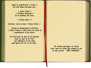 Mais le qualificatif « Vieux »
est bon dans certains cas :
« Vieux films »
« Vieilles chansons »
et le meilleur de tous,
« Vieux amis » !
Surtout, soit un bon « Vieux frère ».
Envoie ce diaporama à d’autres
« Vieux frères » afin qu’ils en rient et
acquiescent à ces dires.
Ce n’est pas ce que tu as amassé,
mais ce que tu as fait,
qui indiquera à tes amis
quel genre de vie tu as vécu. 
Je voulais partager ce texte
avec ceux et celles qui aiment la vie
et que j’aime ... MES AMI(E)S !
 