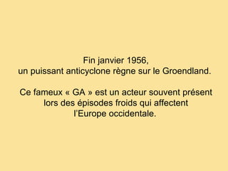 Fin janvier 1956, un puissant anticyclone règne sur le Groendland.  Ce fameux « GA » est un acteur souvent présent lors des épisodes froids qui affectent l’Europe occidentale.   