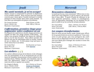 Ma santé mentale, je m’en occupe!
Atelier servant a comprendre et prevenir la depression
et les troubles anxieux. Nous verrons aussi des moyens
concrets pour mieux gerer l’anxiete (incluant le trouble
panique) et bien investir dans notre sante mentale. Le
tout dans une atmosphere de plaisir et de detente.
Par: Joanne Fournier Datés 28 janv. ét 4 fév.
Heure: 13h30 a 16h Cout: 10$ m./ 15$ n.m.
Maximum: 12 personnes
L’affirmation, première étape pour
augmenter notre confiance en soi
Peu importe les experiences vecues, chaque personne est
capable de batir une image positive d’elle-meme. Cet
atelier vous propose d’explorer des façons de s’affirmer
dans la vie de tous les jours. Nous allons survoler des
themes tels que les stereotypes dans la societe, l’estime
de soi, se choisir, etc. Il n’est jamais trop tard pour se
sentir mieux face a soi-meme.
Par: Joanie Fluet Du 28 janviér au 3 mars
Heure: 9h a 11h Cout: Gratuit
Maximum: 12 personnes
Les ateliers
Ces ateliers debuteront par de la theorie et des echanges
avec les participantes et ils se termineront par un mo-
ment de relaxation (mouvements d’eveil corporel et eti-
rements doux). Themes abordes: mes emotions, mes al-
liees (les apprivoiser), calmer le mental, prendre en
main son stress et apaiser son anxiete.
Par: Brigitte St-Martin Du 11 févriér au 10 mars
Heure: 13h30 a 15h30 Congé le 25 février
Maximum: 12 personnes Cout: 20$ m. / 30$ n.m.
Jeudi
Rencontres vitaminées
La sante par les jus, vous connaissez? Offrez-vous ce mo-
ment pour venir deguster ce que la nature a de merveil-
leux a nous offrir. A partir d’outils de reference et de
trois appareils (extracteur, vitamix et centrifugeuse),
vous en apprendrez davantage sur les bienfaits du jus
pour la sante et sur les vertus de certains aliments.
Par: Line Leblanc Dates : 3 fevrier, 9 et 30 mars
Heure: 9h a midi Cout: 10$ m. / 15$ n.m. Maxi-
mum: 10 personnes
Les soupes réconfortantes
Quoi de mieux qu’une bonne soupe chaude pour affron-
ter les grands froids de nos hivers quebecois! Vous cuisi-
nerez en petit groupe, puis vous partagerez des confi-
dences tout en degustant le fruit de votre travail. L’occa-
sion sera ideale pour echanger des recettes et tisser des
liens d’amitie.
Par: Line Leblanc Dates : 17 fevrier et 16 mars
Heure: 9h a midi Cout: 10$ m. / 15$ n.m.
Maximum: 10 personnes
Mercredi
 