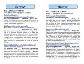 Les Cafés-rencontres
Cout: 5$ membre / 10$ non-membre
Maladie d’Alzheimer
prévenir son arrivée pour mieux l’aborder
Par Société Alzheimer 3 février, 13h30 à 16h
Mythes et realites, vieillissement normal, definition de la
maladie d’Alzheimer, signes precurseurs, facteurs de
risques et moyens de prevention.
Vieillissement et image corporelle
Par Centre de santé des femmes de Montréal
10 février, 9h à 11h30
Dans notre societe de performance axee sur la producti-
vite et la jeunesse eternelle, quelle est la place des
femmes vieillissantes? Comment vivent-elles le vieillis-
sement? Dans cet atelier, l’animatrice amene un ques-
tionnement sur le vieillissement et le role des personnes
retraitees dans la societe en prenant soin de parler des
effets positifs du vieillissement a l’aide de jeux et
d’images.
Achats en ligne, Facebook, Twitter et réseaux
sociaux pour tous les goûts!
Par Geneviève Carle 17 février, 13h30 à 16h
Vous avez un nouvel ordinateur ou une nouvelle tablette?
Vous vous etes ouvert un compte Facebook? C’est bien
beau tout ça, mais ça me sert a quoi? Quoi faire ou ne pas
faire en cette ere ou l’informatique regne, que toute une
generation ne jure que par elle et que les malfaiteurs
abondent!
Mercredi
Les Cafés-rencontres
Cout: 5$ membre / 10$ non-membre
Cancer : Agir pour prévenir
Par Société canadienne du cancer
2 mars, 13h30 à 16h
On estime que 50% des cancers pourraient etre evites
par l’adoption de saines habitudes de vie. Puisqu’un can-
cer sur deux (1/2) est evitable, pourquoi ne pas com-
mencer tout de suite a reflechir sur la façon dont nous
pouvons tenter de l’eviter.
La perte auditive, c’est sournois!
Par Julie Caya 16 mars, 13h30 à 16h
Saviez-vous que 10% de la population est touchee par un
probleme auditif? Parmi celles-ci, 80% ne sont pas dia-
gnostiquees ou traitees. Venez en apprendre davantage
sur l’anatomie et le fonctionnement de l’oreille, les
causes de la perte auditive ainsi que ses symptomes, les
solutions et les roles des differents professionnels. Test
et borne de depistage sur place.
Donnez une dose d’amour à votre cœur! Intro-
duction à la cohérence cardiaque
Par Guylaine Deschênes 30 mars, 13h30 à 16h
Cette approche apporte de nombreux bienfaits sur le
plan physique et psychologique. Toutefois, il est impor-
tant de bien comprendre la technique, qui va au-dela du
simple suivi de la respiration. Nous allons demystifier
en quoi consiste exactement la coherence cardiaque, et
chaque participante aura l’occasion de pratiquer la me-
thode a l’aide d’un logiciel de retroaction biologique. Ve-
nez vivre l’experience, votre cœur vous dira « Merci »!
Mercredi
 