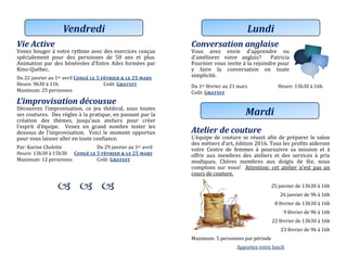 Vie Active
Venez bouger a votre rythme avec des exercices conçus
specialement pour des personnes de 50 ans et plus.
Animation par des benevoles d’Entre Ailes formees par
Kino-Quebec.
Du 22 janvier au 1er avril Congé le 5 février & le 25 mars
Heure: 9h30 a 11h Cout: Gratuit
Maximum: 25 personnes
L’improvisation décousue
Decouvrez l’improvisation, ce jeu theatral, sous toutes
ses coutures. Des regles a la pratique, en passant par la
creation des themes, jusqu’aux ateliers pour creer
l’esprit d’equipe. Venez en grand nombre tester les
dessous de l’improvisation. Voici le moment opportun
pour vous laisser aller en toute confiance.
Par: Karine Cholette Du 29 janviér au 1er avril
Heure: 13h30 a 15h30 Congé le 5 février & le 25 mars
Maximum: 12 personnes Cout: Gratuit
  
Vendredi
Conversation anglaise
Vous avez envie d’apprendre ou
d’ameliorer votre anglais? Patricia
Fournier vous invite a la rejoindre pour
y faire la conversation en toute
simplicite.
Du 1er févriér au 21 mars Heure: 13h30 a 16h
Cout: Gratuit
Atelier de couture
L’equipe de couture se reunit afin de preparer le salon
des metiers d’art, edition 2016. Tous les profits aideront
votre Centre de femmes a poursuivre sa mission et a
offrir aux membres des ateliers et des services a prix
modiques. Cheres membres aux doigts de fee, nous
comptons sur vous! Attention: cet atelier n’est pas un
cours de couture.
25 janviér dé 13h30 a 16h
26 janviér dé 9h a 16h
8 févriér dé 13h30 a 16h
9 févriér dé 9h a 16h
22 févriér dé 13h30 a 16h
23 févriér dé 9h a 16h
Maximum: 5 personnes par periode
Apportez votre lunch
Lundi
Mardi
 