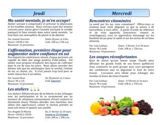 Ma santé mentale, je m’en occupe!
Atelier servant a comprendre et prevenir la depression
et les troubles anxieux. Nous verrons aussi des moyens
concrets pour mieux gerer l’anxiete (incluant le trouble
panique) et bien investir dans notre sante mentale. Le
tout dans une atmosphere de plaisir et de detente.
Par: Joanne Fournier Datés 28 janv. ét 4 fév.
Heure: 13h30 a 16h Cout: 10$ m./ 15$ n.m.
Maximum: 12 personnes
L’affirmation, première étape pour
augmenter notre confiance en soi
Peu importe les experiences vecues, chaque personne est
capable de batir une image positive d’elle-meme. Cet
atelier vous propose d’explorer des façons de s’affirmer
dans la vie de tous les jours. Nous allons survoler des
themes tels que les stereotypes dans la societe, l’estime
de soi, se choisir, etc. Il n’est jamais trop tard pour se
sentir mieux face a soi-meme.
Par: Joanie Fluet Du 28 janviér au 3 mars
Heure: 9h a 11h Cout: Gratuit
Maximum: 12 personnes
Les ateliers
Ces ateliers debuteront par de la theorie et des echanges
avec les participantes et ils se termineront par un
moment de relaxation (mouvements d’eveil corporel et
etirements doux). Themes abordes: mes emotions, mes
alliees (les apprivoiser), calmer le mental, prendre en
main son stress et apaiser son anxiete.
Par: Brigitte St-Martin Du 11 févriér au 10 mars
Heure: 13h30 a 15h30 Congé le 25 février
Maximum: 12 personnes Cout: 20$ m. / 30$ n.m.
Jeudi
Rencontres vitaminées
La sante par les jus, vous connaissez? Offrez-vous ce
moment pour venir deguster ce que la nature a de
merveilleux a nous offrir. A partir d’outils de reference
et de trois appareils (extracteur, vitamix et
centrifugeuse), vous en apprendrez davantage sur les
bienfaits du jus pour la sante et sur les vertus de certains
aliments.
Par: Line Leblanc Dates : 3 fevrier, 9 et 30 mars
Heure: 9h a midi Cout: 10$ m. / 15$ n.m.
Maximum: 10 personnes
Les soupes réconfortantes
Quoi de mieux qu’une bonne soupe chaude pour
affronter les grands froids de nos hivers quebecois!
Vous cuisinerez en petit groupe, puis vous partagerez
des confidences tout en degustant le fruit de votre
travail. L’occasion sera ideale pour echanger des
recettes et tisser des liens d’amitie.
Par: Line Leblanc Dates : 17 fevrier et 16 mars
Heure: 9h a midi Cout: 10$ m. / 15$ n.m.
Maximum: 10 personnes
Mercredi
 