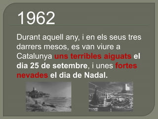 1962 	Durant aquell any, i en els seus tres darrers mesos, es van viure a Catalunya uns terribles aiguats el dia 25 de setembre, i unes fortes nevades el dia de Nadal.  