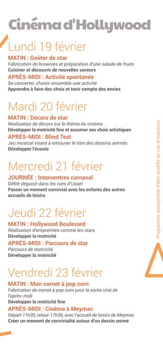 Programmesusceptibled'êtremodifiéencasd'imprévus.
Lundi 19 février
MATIN : Goûter de star
Fabrication de brownies et préparation d'une salade de fruits
Cuisiner et découvrir de nouvelles saveurs
APRÈS-MIDI : Activité spontanée
Se concerter, choisir ensemble une activité
Apprendre à faire des choix et tenir compte des envies
Mardi 20 février
MATIN : Décors de star
Réalisation de décors sur le thème du cinéma
Développer la motricité fine et assumer ses choix artistiques
APRÈS-MIDI : Blind Test
Jeu musical visant à retrouver le titre des dessins animés
Développer l'écoute
Mercredi 21 février
JOURNÉE : Intercentres carnaval
Défilé déguisé dans les rues d'Ussel
Passer un moment convivial aves les enfants des autres
accueils de loisirs
Jeudi 22 février
MATIN : Hollywood Boulevard
Réalisation d'empreintes comme les stars
Développer la motricité
APRÈS-MIDI : Parcours de star
Parcours de motricité
Développer la motricité
Vendredi 23 février
MATIN : Mon cornet à pop corn
Fabrication de cornet à pop corn pour la sortie ciné de
­­l­'­après-midi
Développer la motricité fine
APRÈS-MIDI : Cinéma à Meymac
Départ 11h30, retour 17h30, avec l'accueil de loisirs de Meymac
Créer un moment de convivialité autour d'un dessin animé
Cinémad'Hollywood
 