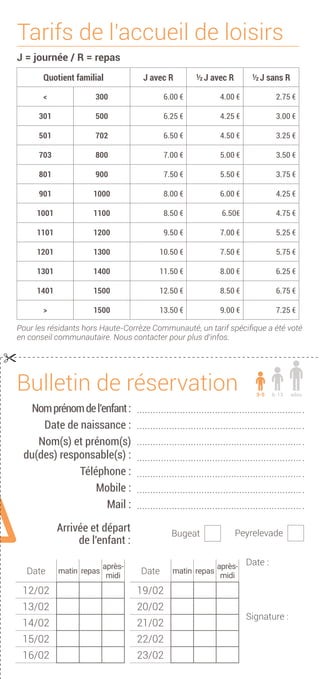 Date :
Signature :
Arrivée et départ
de l'enfant :
Bugeat
Bulletin de réservation
Nomprénomdel’enfant:
Date de naissance :
Nom(s) et prénom(s)
du(des) responsable(s) :
Téléphone :
Mobile :
Mail :
Peyrelevade
Tarifs de l'accueil de loisirs
J = journée / R = repas
Quotient familial J avec R ½ J avec R ½ J sans R
< 300 6.00 € 4.00 € 2.75 €
301 500 6.25 € 4.25 € 3.00 €
501 702 6.50 € 4.50 € 3.25 €
703 800 7.00 € 5.00 € 3.50 €
801 900 7.50 € 5.50 € 3.75 €
901 1000 8.00 € 6.00 € 4.25 €
1001 1100 8.50 € 6.50€ 4.75 €
1101 1200 9.50 € 7.00 € 5.25 €
1201 1300 10.50 € 7.50 € 5.75 €
1301 1400 11.50 € 8.00 € 6.25 €
1401 1500 12.50 € 8.50 € 6.75 €
> 1500 13.50 € 9.00 € 7.25 €
Pour les résidants hors Haute-Corrèze Communauté, un tarif spécifique a été voté
en conseil communautaire. Nous contacter pour plus d'infos.
ados6-133-5

Date matin repas
après-
midi
12/02
13/02
14/02
15/02
16/02
Date matin repas
après-
midi
19/02
20/02
21/02
22/02
23/02
 