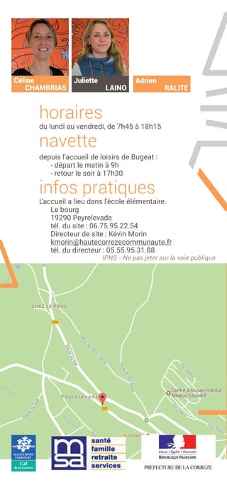 horaires
du lundi au vendredi, de 7h45 à 18h15
navette
depuis l’accueil de loisirs de Bugeat :
- départ le matin à 9h
- retour le soir à 17h30
infos pratiques
L'accueil a lieu dans l'école élémentaire.
Le bourg
19290 Peyrelevade
tél. du site : 06.75.95.22.54
Directeur de site : Kévin Morin
kmorin@hautecorrezecommunaute.fr
tél. du directeur : 05.55.95.31.88
Céline
CHAMBRIAS
Juliette
LAINO
IPNS - Ne pas jeter sur la voie publique
Adrien
RALITE
 