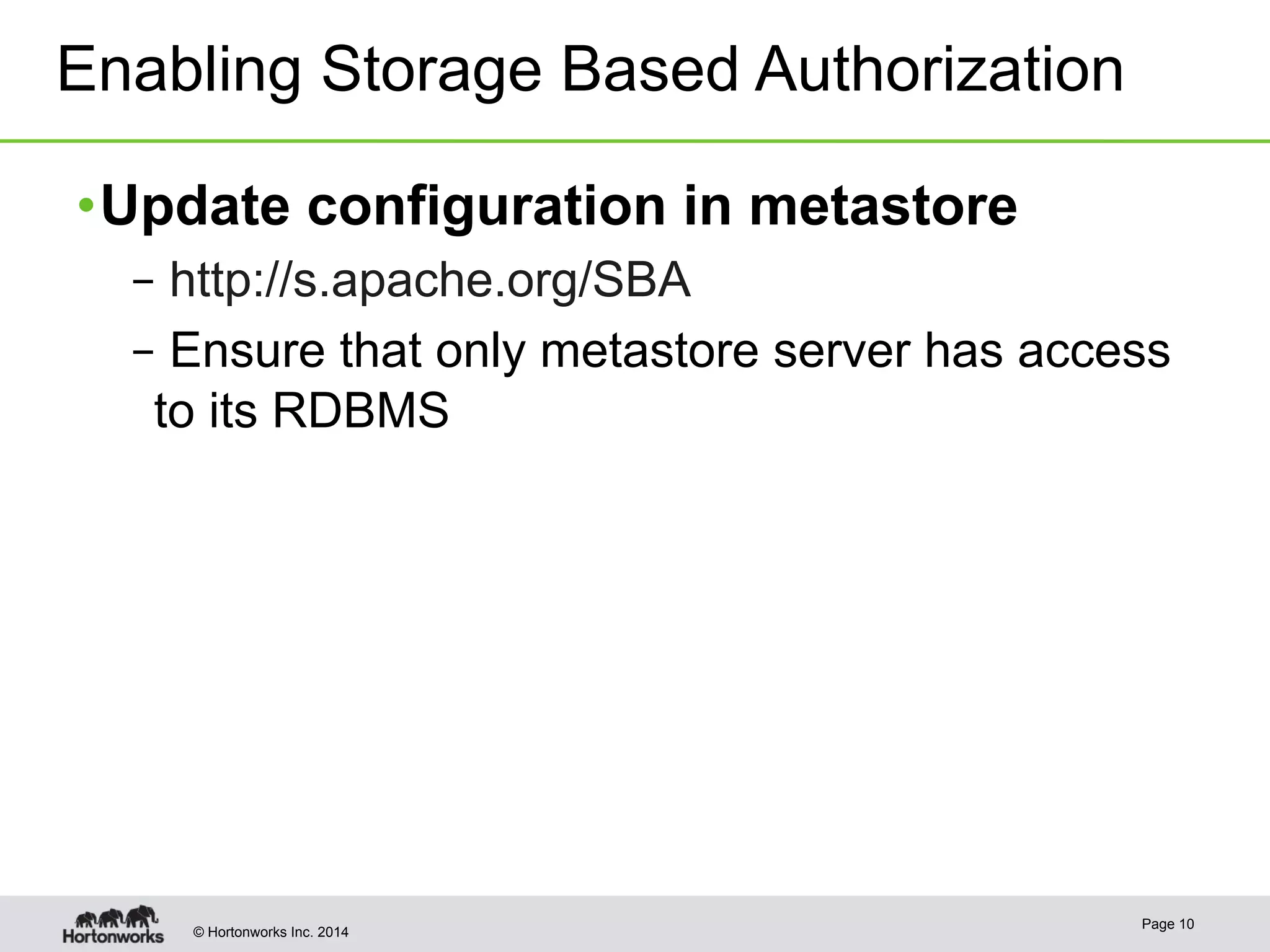 Enabling Storage Based Authorization 
• Update configuration in metastore 
– http://s.apache.org/SBA 
– Ensure that only metastore server has access 
to its RDBMS 
© Hortonworks Inc. 2014 Page 10 
 