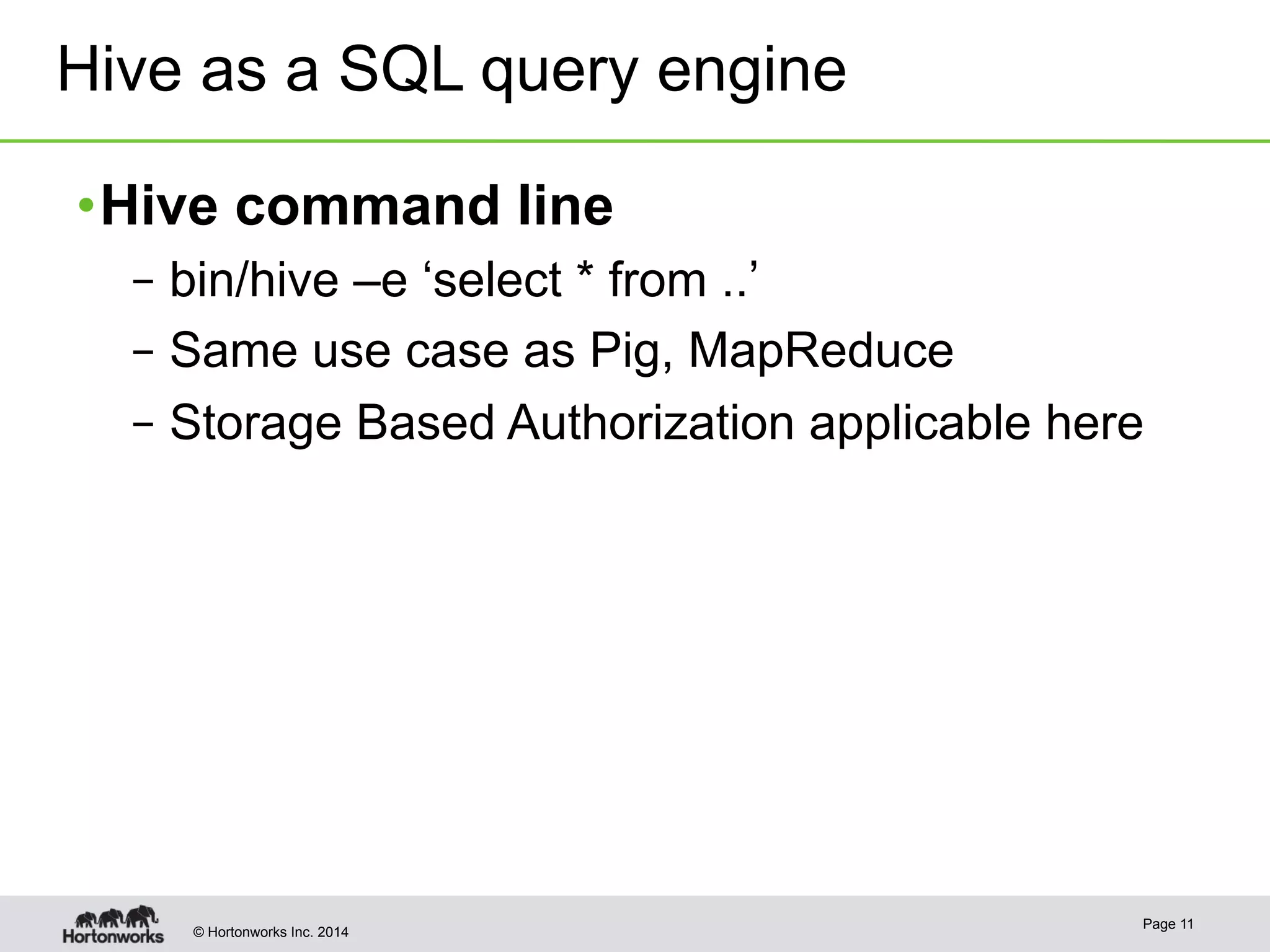 Hive as a SQL query engine 
• Hive command line 
– bin/hive –e ‘select * from ..’ 
– Same use case as Pig, MapReduce 
– Storage Based Authorization applicable here 
© Hortonworks Inc. 2014 Page 11 
 