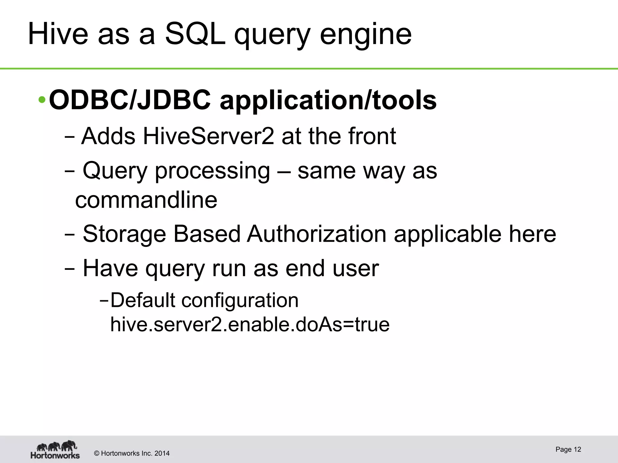 Hive as a SQL query engine 
• ODBC/JDBC application/tools 
– Adds HiveServer2 at the front 
– Query processing – same way as 
commandline 
– Storage Based Authorization applicable here 
– Have query run as end user 
– Default configuration 
hive.server2.enable.doAs=true 
© Hortonworks Inc. 2014 Page 12 
 