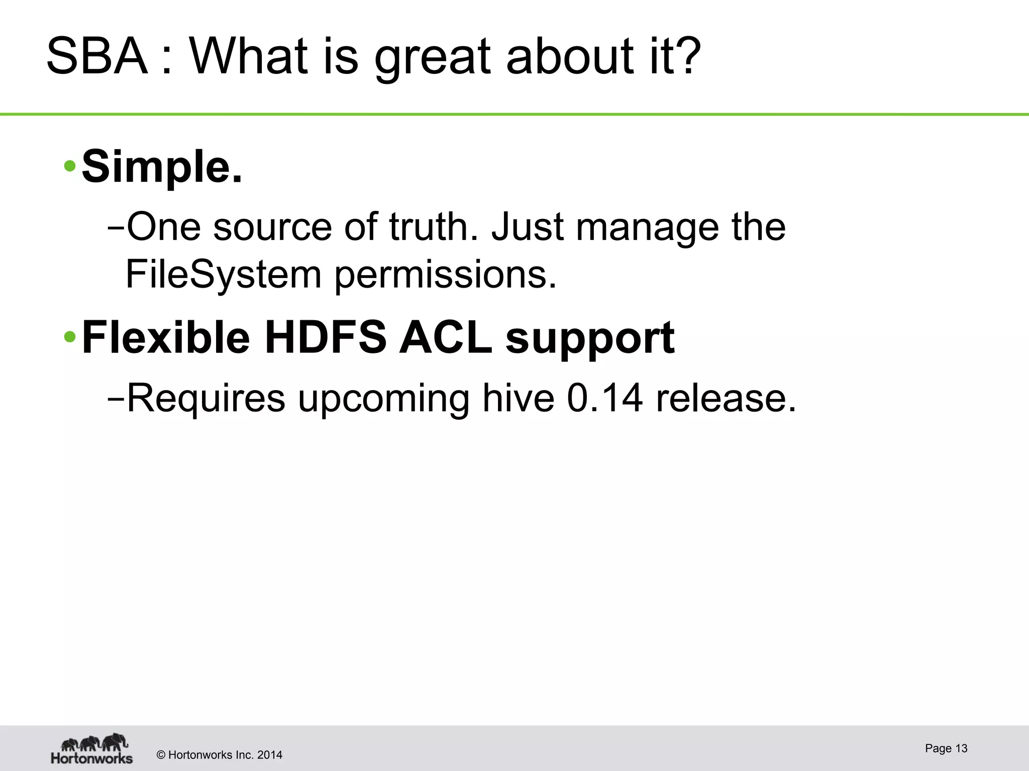 SBA : What is great about it? 
• Simple. 
– One source of truth. Just manage the 
FileSystem permissions. 
• Flexible HDFS ACL support 
– Requires upcoming hive 0.14 release. 
© Hortonworks Inc. 2014 Page 13 
 
