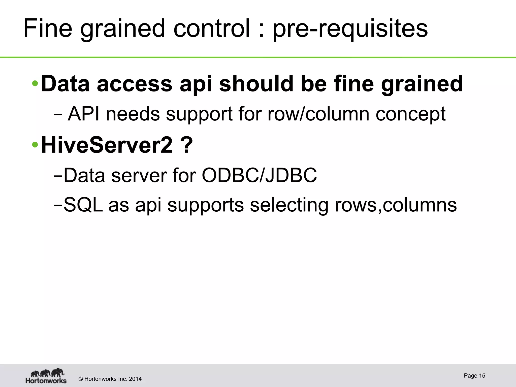 Fine grained control : pre-requisites 
• Data access api should be fine grained 
– API needs support for row/column concept 
• HiveServer2 ? 
– Data server for ODBC/JDBC 
– SQL as api supports selecting rows,columns 
© Hortonworks Inc. 2014 Page 15 
 