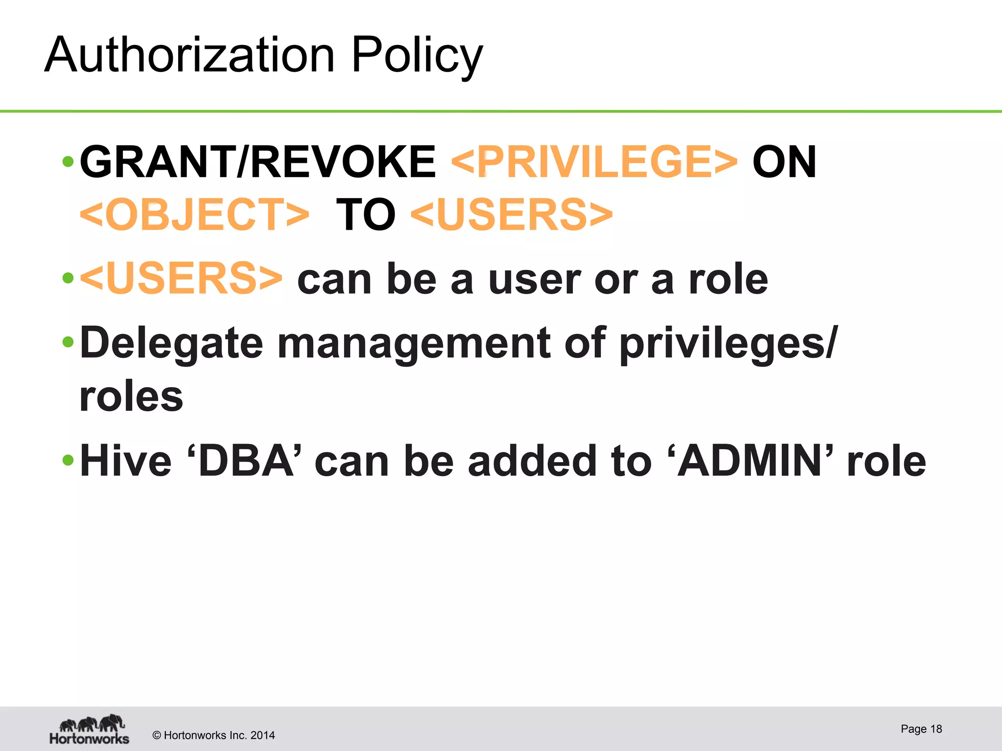 Authorization Policy 
• GRANT/REVOKE <PRIVILEGE> ON 
<OBJECT> TO <USERS> 
• <USERS> can be a user or a role 
• Delegate management of privileges/ 
roles 
• Hive ‘DBA’ can be added to ‘ADMIN’ role 
© Hortonworks Inc. 2014 Page 18 
 