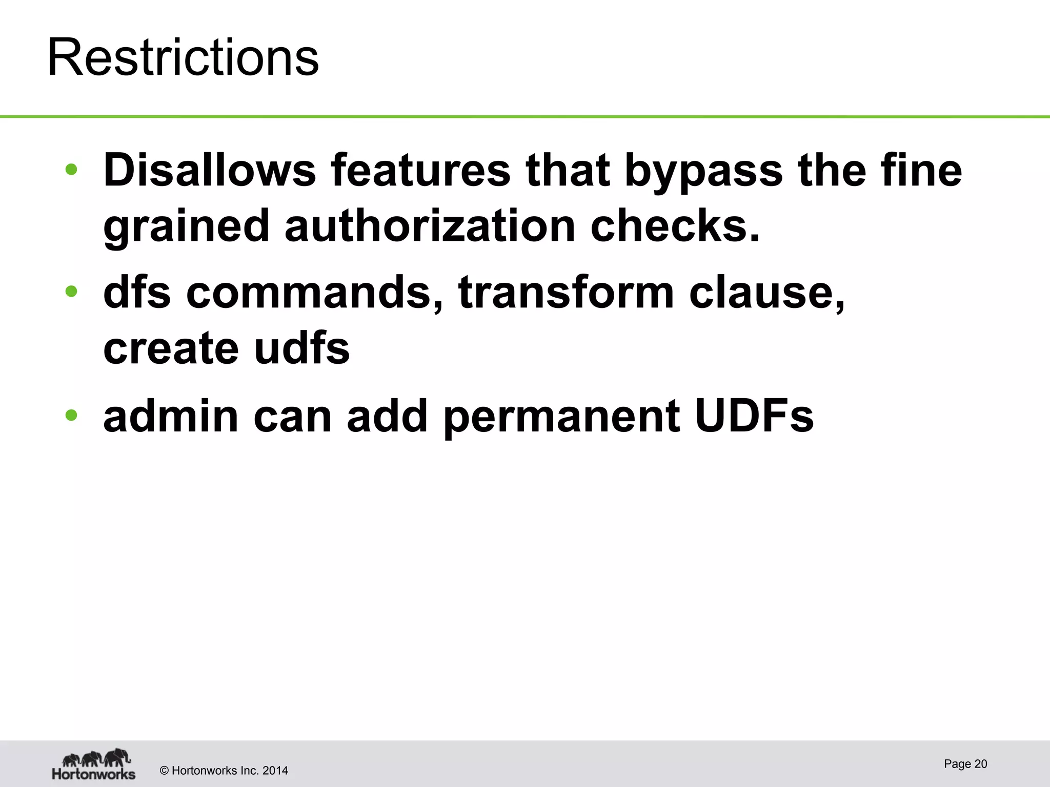 Restrictions 
• Disallows features that bypass the fine 
grained authorization checks. 
• dfs commands, transform clause, 
create udfs 
• admin can add permanent UDFs 
© Hortonworks Inc. 2014 Page 20 
 