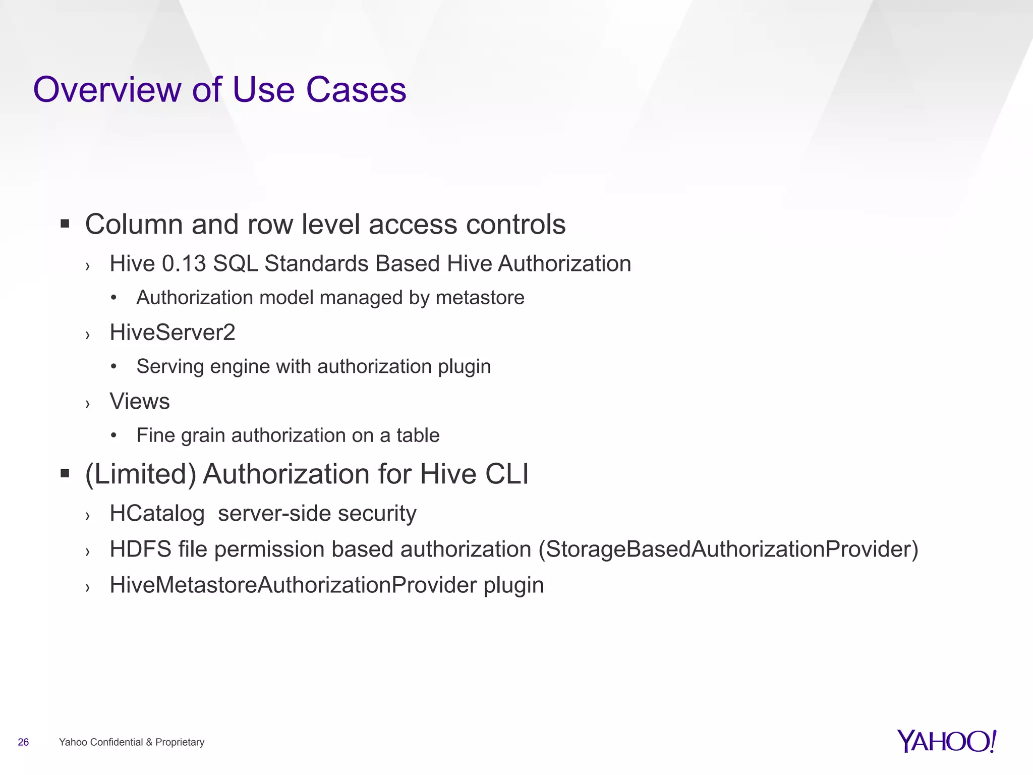 Overview of Use Cases 
§ Column and row level access controls 
› Hive 0.13 SQL Standards Based Hive Authorization 
• Authorization model managed by metastore 
› HiveServer2 
• Serving engine with authorization plugin 
› Views 
• Fine grain authorization on a table 
§ (Limited) Authorization for Hive CLI 
› HCatalog server-side security 
› HDFS file permission based authorization (StorageBasedAuthorizationProvider) 
› HiveMetastoreAuthorizationProvider plugin 
26 Yahoo Confidential & Proprietary 
 