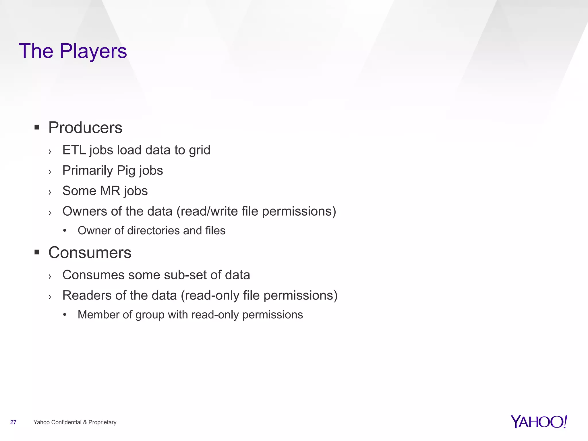 The Players 
§ Producers 
› ETL jobs load data to grid 
› Primarily Pig jobs 
› Some MR jobs 
› Owners of the data (read/write file permissions) 
• Owner of directories and files 
§ Consumers 
› Consumes some sub-set of data 
› Readers of the data (read-only file permissions) 
• Member of group with read-only permissions 
27 Yahoo Confidential & Proprietary 
 
