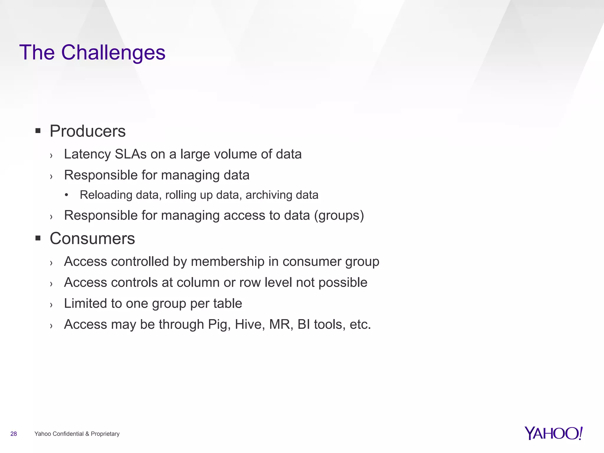 The Challenges 
§ Producers 
› Latency SLAs on a large volume of data 
› Responsible for managing data 
• Reloading data, rolling up data, archiving data 
› Responsible for managing access to data (groups) 
§ Consumers 
› Access controlled by membership in consumer group 
› Access controls at column or row level not possible 
› Limited to one group per table 
› Access may be through Pig, Hive, MR, BI tools, etc. 
28 Yahoo Confidential & Proprietary 
 