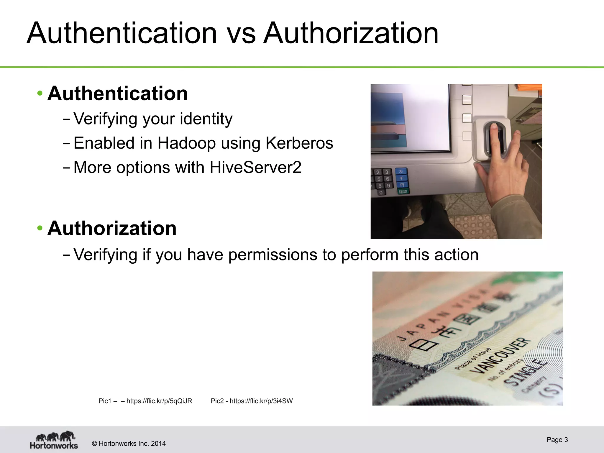 Authentication vs Authorization 
• Authentication 
– Verifying your identity 
– Enabled in Hadoop using Kerberos 
– More options with HiveServer2 
• Authorization 
– Verifying if you have permissions to perform this action 
Pic1 – – https://flic.kr/p/5qQiJR QiJR Pic2 - https://flic.kr/p/3i4SW 
© Hortonworks Inc. 2014 Page 3 
 