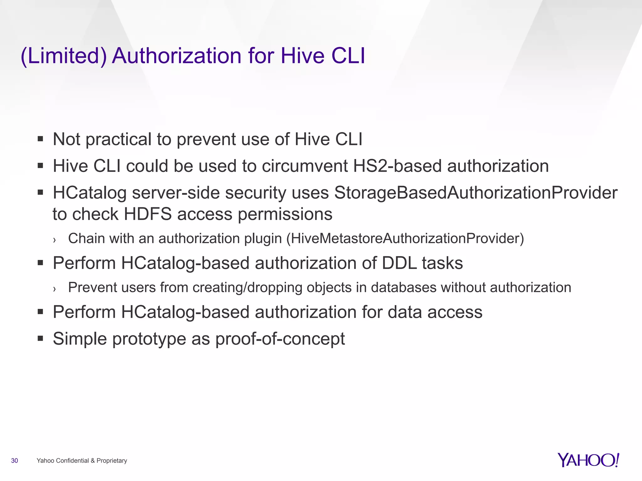 (Limited) Authorization for Hive CLI 
§ Not practical to prevent use of Hive CLI 
§ Hive CLI could be used to circumvent HS2-based authorization 
§ HCatalog server-side security uses StorageBasedAuthorizationProvider 
to check HDFS access permissions 
› Chain with an authorization plugin (HiveMetastoreAuthorizationProvider) 
§ Perform HCatalog-based authorization of DDL tasks 
› Prevent users from creating/dropping objects in databases without authorization 
§ Perform HCatalog-based authorization for data access 
§ Simple prototype as proof-of-concept 
30 Yahoo Confidential & Proprietary 
