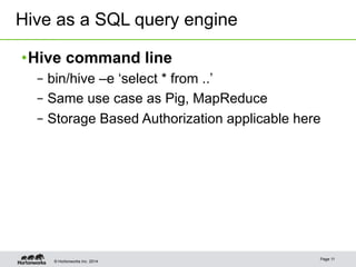 Hive as a SQL query engine 
• Hive command line 
– bin/hive –e ‘select * from ..’ 
– Same use case as Pig, MapReduce 
– Storage Based Authorization applicable here 
© Hortonworks Inc. 2014 Page 11 
 