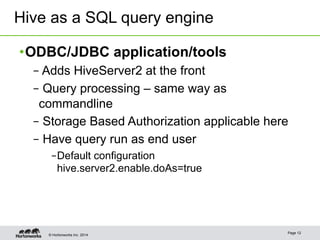 Hive as a SQL query engine 
• ODBC/JDBC application/tools 
– Adds HiveServer2 at the front 
– Query processing – same way as 
commandline 
– Storage Based Authorization applicable here 
– Have query run as end user 
– Default configuration 
hive.server2.enable.doAs=true 
© Hortonworks Inc. 2014 Page 12 
 