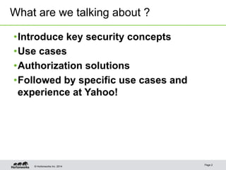What are we talking about ? 
• Introduce key security concepts 
• Use cases 
• Authorization solutions 
• Followed by specific use cases and 
experience at Yahoo! 
© Hortonworks Inc. 2014 Page 2 
 