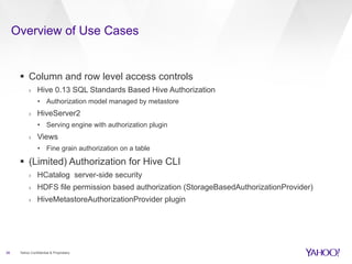 Overview of Use Cases 
§ Column and row level access controls 
› Hive 0.13 SQL Standards Based Hive Authorization 
• Authorization model managed by metastore 
› HiveServer2 
• Serving engine with authorization plugin 
› Views 
• Fine grain authorization on a table 
§ (Limited) Authorization for Hive CLI 
› HCatalog server-side security 
› HDFS file permission based authorization (StorageBasedAuthorizationProvider) 
› HiveMetastoreAuthorizationProvider plugin 
26 Yahoo Confidential & Proprietary 
 