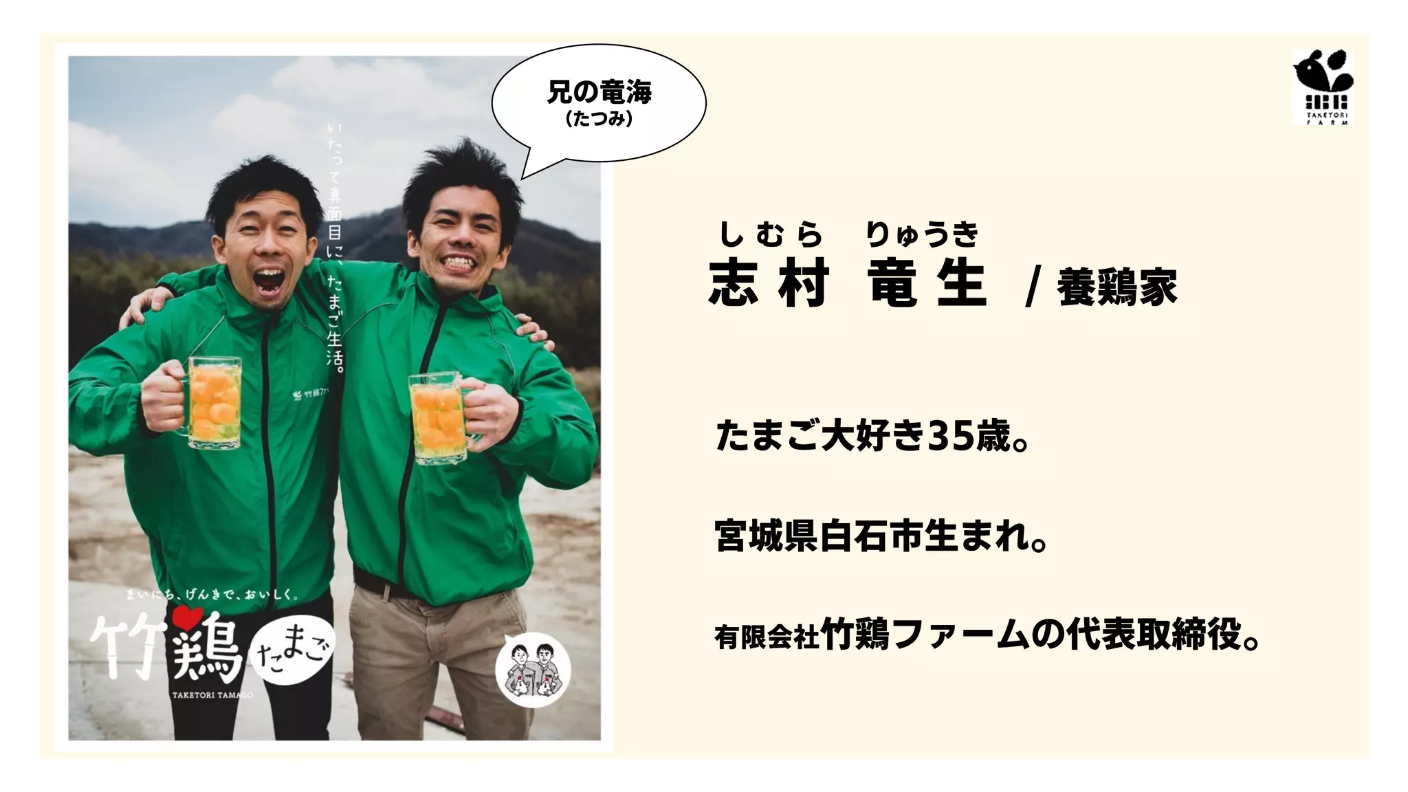 し む ら りゅうき
志 村 竜 生 / 養鶏家
たまご大好き35歳。
宮城県白石市生まれ。
有限会社竹鶏ファームの代表取締役。
兄の竜海
（たつみ）
 