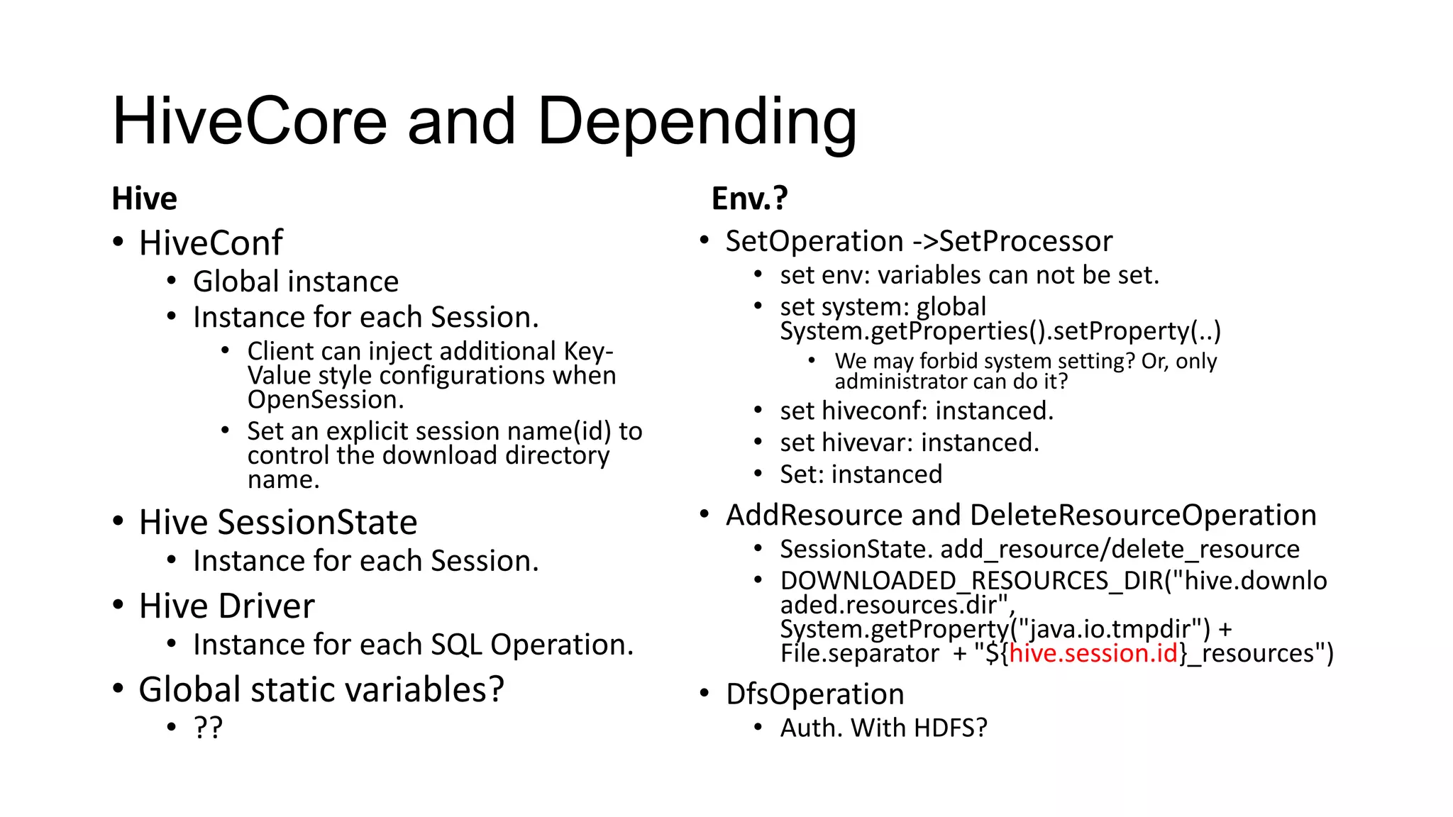 HiveCore and Depending
Hive

Env.?

• HiveConf

• Global instance
• Instance for each Session.

• Client can inject additional KeyValue style configurations when
OpenSession.
• Set an explicit session name(id) to
control the download directory
name.

• Hive SessionState

• Instance for each Session.

• Hive Driver

• Instance for each SQL Operation.

• Global static variables?
• ??

• SetOperation ->SetProcessor

• set env: variables can not be set.
• set system: global
System.getProperties().setProperty(..)
• We may forbid system setting? Or, only
administrator can do it?

• set hiveconf: instanced.
• set hivevar: instanced.
• Set: instanced

• AddResource and DeleteResourceOperation

• SessionState. add_resource/delete_resource
• DOWNLOADED_RESOURCES_DIR("hive.downlo
aded.resources.dir",
System.getProperty("java.io.tmpdir") +
File.separator + "${hive.session.id}_resources")

• DfsOperation

• Auth. With HDFS?

 