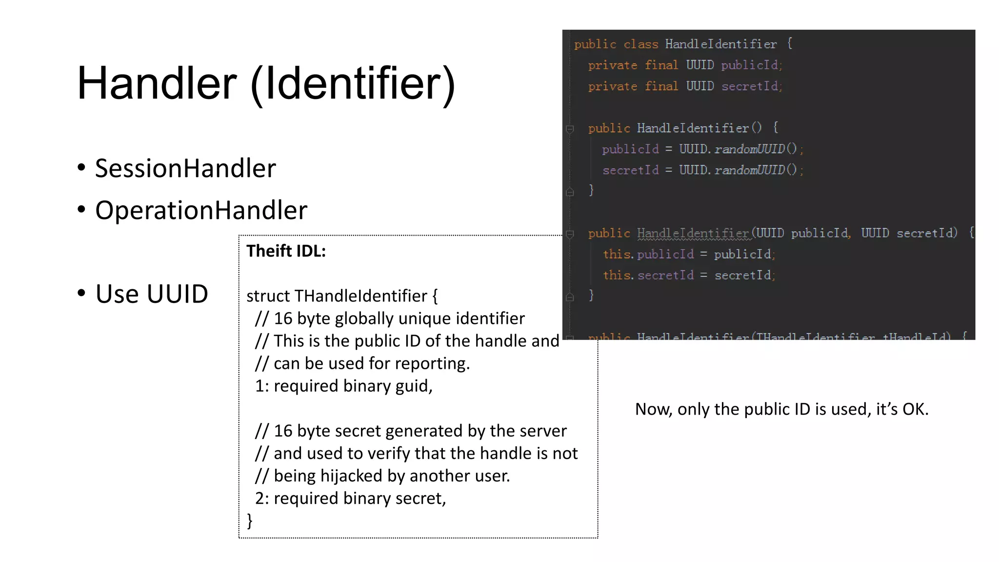 Handler (Identifier)
• SessionHandler
• OperationHandler
Theift IDL:

• Use UUID

struct THandleIdentifier {
// 16 byte globally unique identifier
// This is the public ID of the handle and
// can be used for reporting.
1: required binary guid,
Now, only the public ID is used, it’s OK.
// 16 byte secret generated by the server
// and used to verify that the handle is not
// being hijacked by another user.
2: required binary secret,

}

 