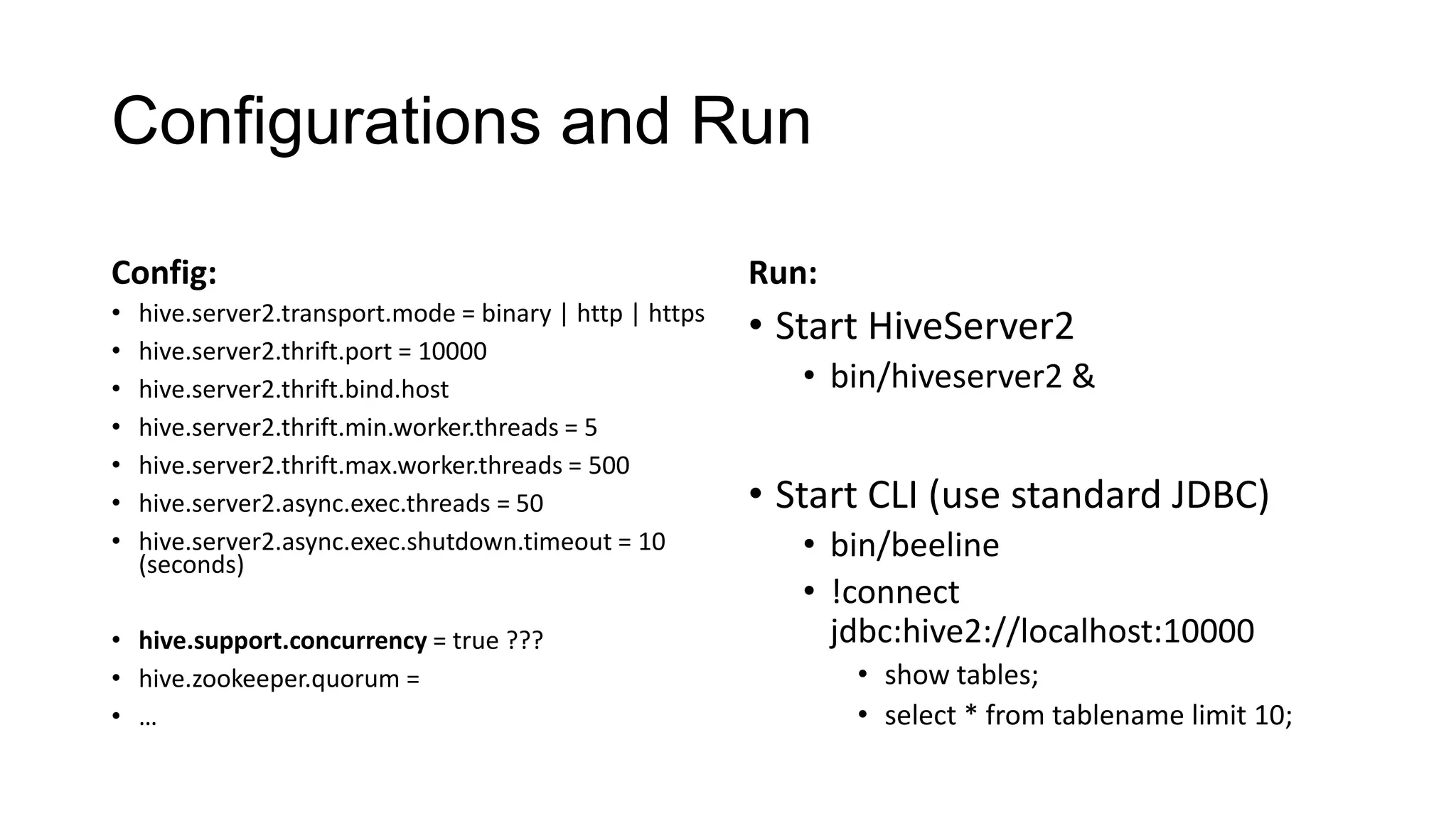 Configurations and Run
Config:

Run:

•
•
•
•
•
•
•

• Start HiveServer2

hive.server2.transport.mode = binary | http | https
hive.server2.thrift.port = 10000
hive.server2.thrift.bind.host
hive.server2.thrift.min.worker.threads = 5
hive.server2.thrift.max.worker.threads = 500
hive.server2.async.exec.threads = 50
hive.server2.async.exec.shutdown.timeout = 10
(seconds)

• hive.support.concurrency = true ???
• hive.zookeeper.quorum =
• …

• bin/hiveserver2 &

• Start CLI (use standard JDBC)
• bin/beeline
• !connect
jdbc:hive2://localhost:10000
• show tables;
• select * from tablename limit 10;

 