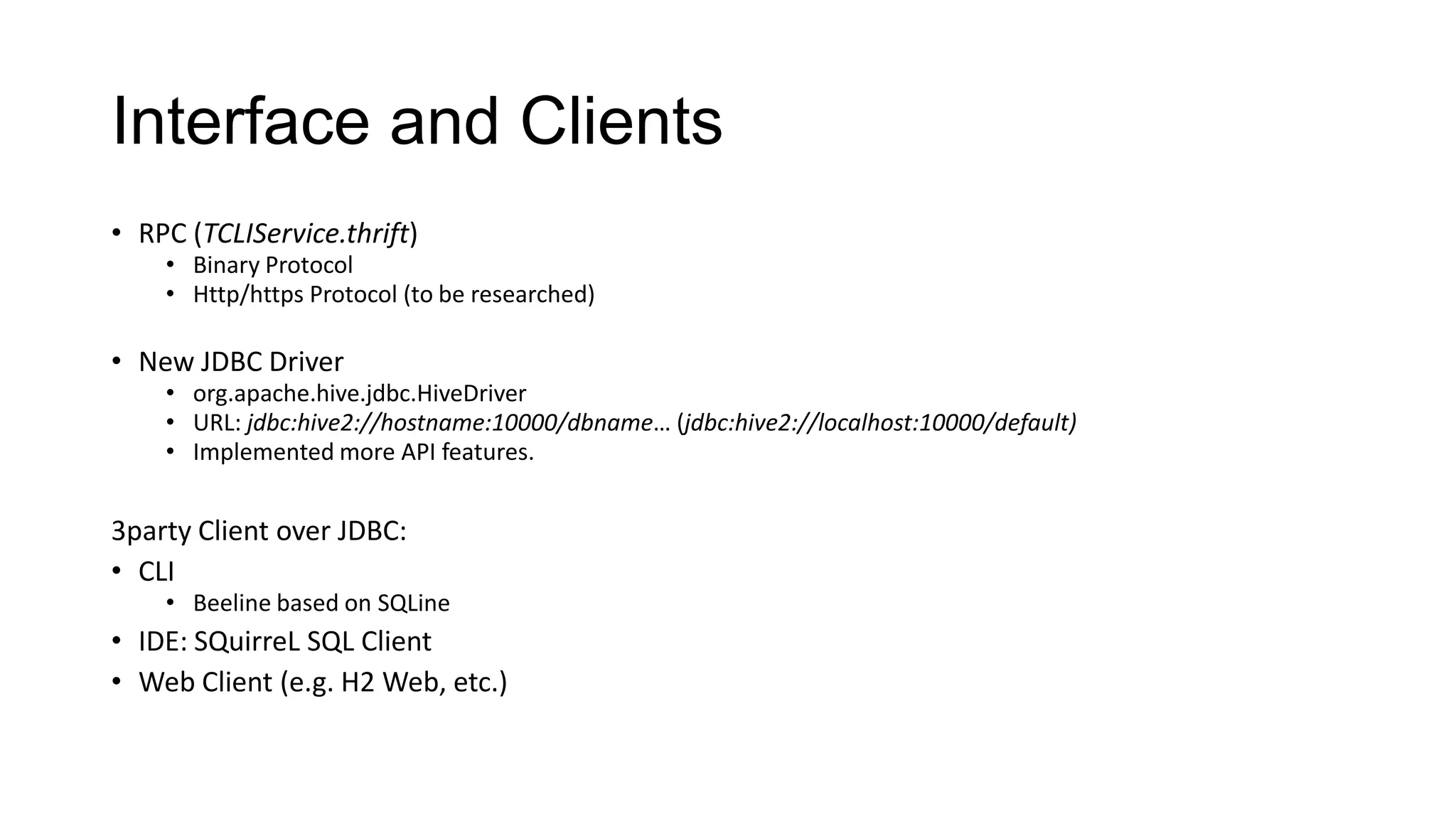 Interface and Clients
• RPC (TCLIService.thrift)

• Binary Protocol
• Http/https Protocol (to be researched)

• New JDBC Driver

• org.apache.hive.jdbc.HiveDriver
• URL: jdbc:hive2://hostname:10000/dbname… (jdbc:hive2://localhost:10000/default)
• Implemented more API features.

3party Client over JDBC:
• CLI

• Beeline based on SQLine

• IDE: SQuirreL SQL Client
• Web Client (e.g. H2 Web, etc.)

 