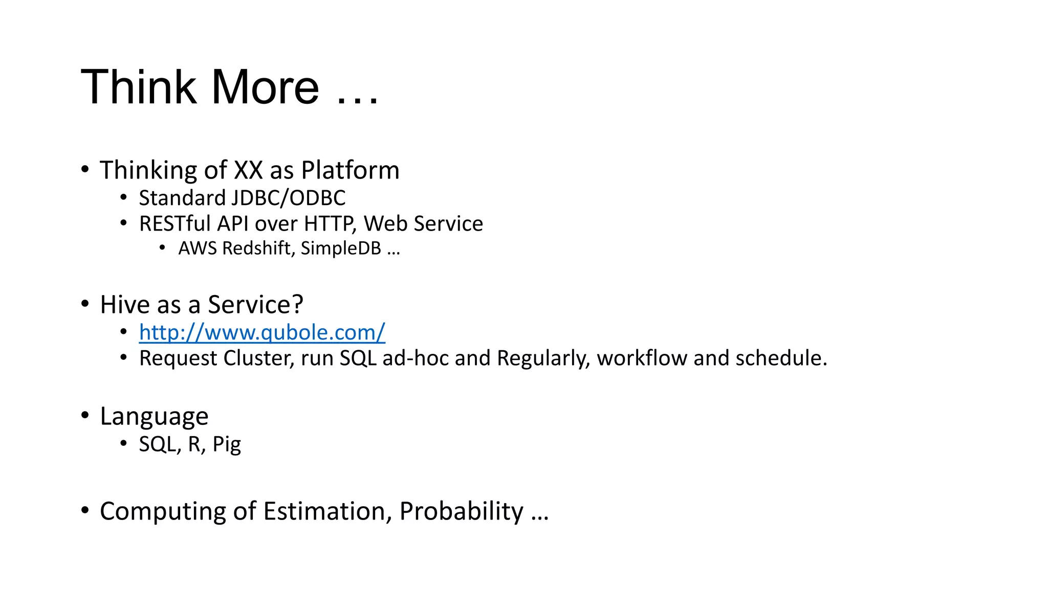 Think More …
• Thinking of XX as Platform

• Standard JDBC/ODBC
• RESTful API over HTTP, Web Service
• AWS Redshift, SimpleDB …

• Hive as a Service?

• http://www.qubole.com/
• Request Cluster, run SQL ad-hoc and Regularly, workflow and schedule.

• Language

• SQL, R, Pig

• Computing of Estimation, Probability …

 
