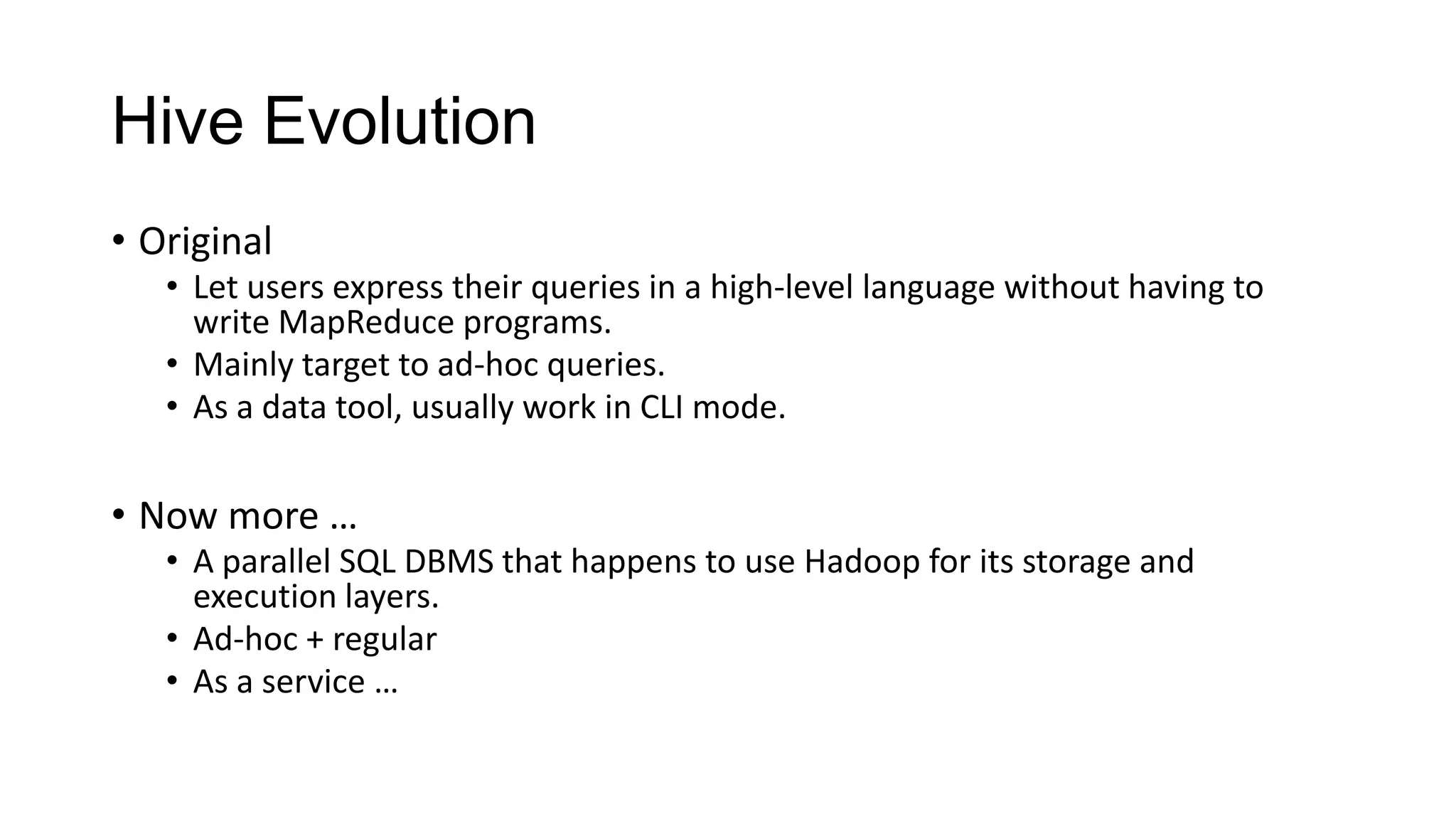 Hive Evolution
• Original
• Let users express their queries in a high-level language without having to
write MapReduce programs.
• Mainly target to ad-hoc queries.
• As a data tool, usually work in CLI mode.

• Now more …
• A parallel SQL DBMS that happens to use Hadoop for its storage and
execution layers.
• Ad-hoc + regular
• As a service …

 