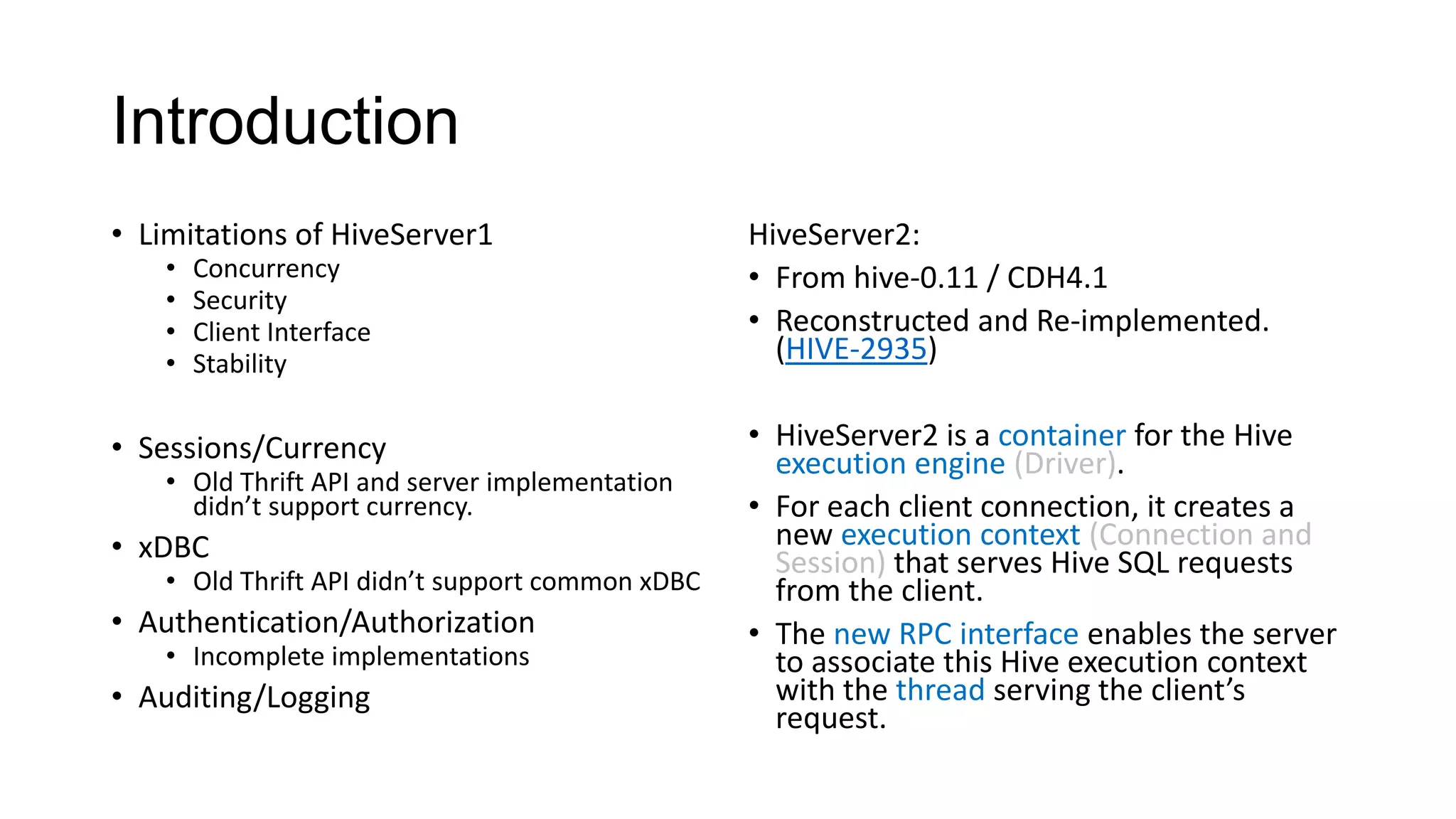 Introduction
• Limitations of HiveServer1
•
•
•
•

Concurrency
Security
Client Interface
Stability

• Sessions/Currency

• Old Thrift API and server implementation
didn’t support currency.

• xDBC

• Old Thrift API didn’t support common xDBC

• Authentication/Authorization
• Incomplete implementations

• Auditing/Logging

HiveServer2:
• From hive-0.11 / CDH4.1
• Reconstructed and Re-implemented.
(HIVE-2935)
• HiveServer2 is a container for the Hive
execution engine (Driver).
• For each client connection, it creates a
new execution context (Connection and
Session) that serves Hive SQL requests
from the client.
• The new RPC interface enables the server
to associate this Hive execution context
with the thread serving the client’s
request.

 