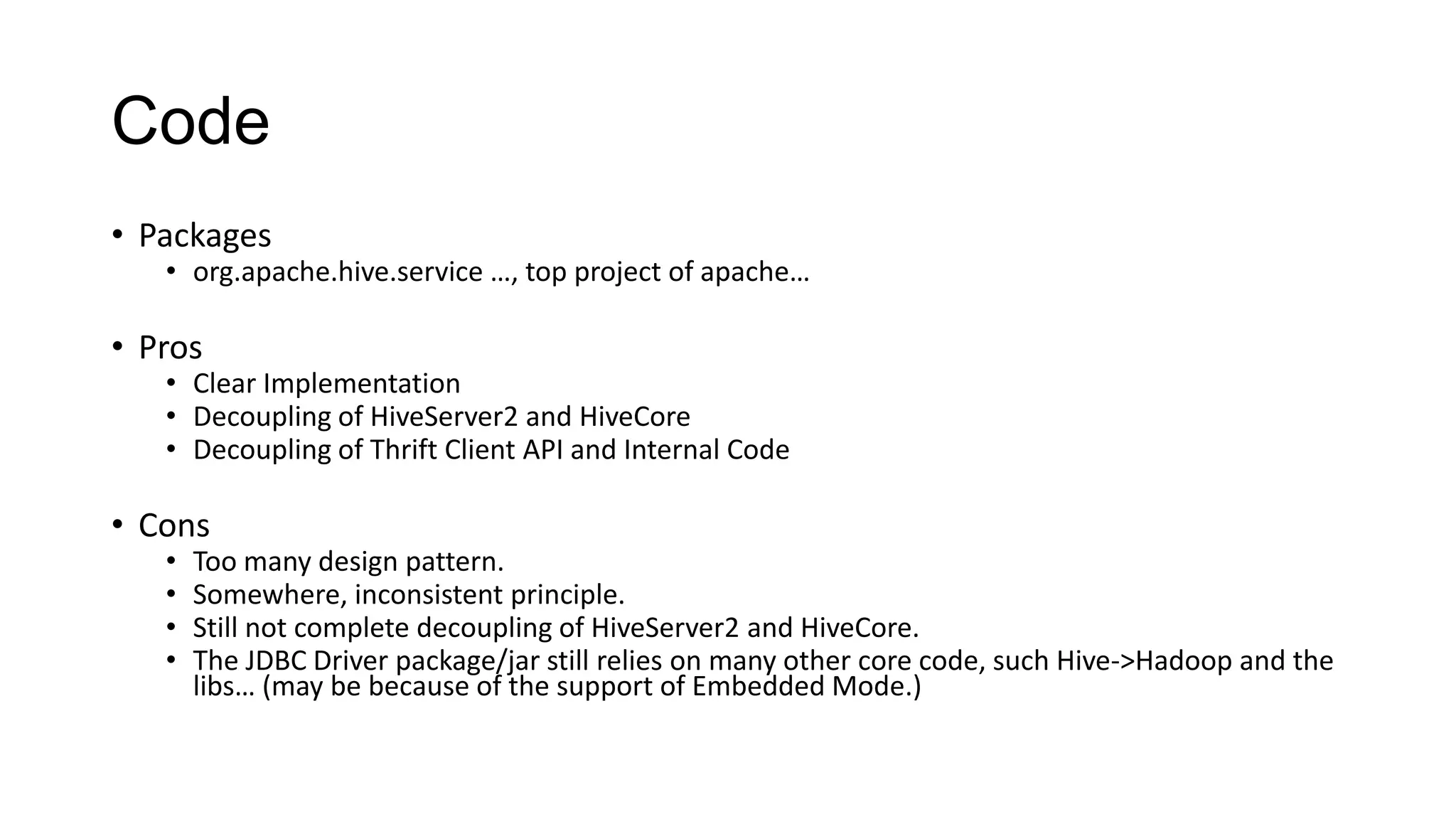 Code
• Packages

• org.apache.hive.service …, top project of apache…

• Pros

• Clear Implementation
• Decoupling of HiveServer2 and HiveCore
• Decoupling of Thrift Client API and Internal Code

• Cons
•
•
•
•

Too many design pattern.
Somewhere, inconsistent principle.
Still not complete decoupling of HiveServer2 and HiveCore.
The JDBC Driver package/jar still relies on many other core code, such Hive->Hadoop and the
libs… (may be because of the support of Embedded Mode.)

 