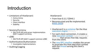 Introduction
• Limitations of HiveServer1
•
•
•
•

Concurrency
Security
Client Interface
Stability

• Sessions/Currency

• Old Thrift API and server implementation
didn’t support currency.

• xDBC

• Old Thrift API didn’t support common xDBC

• Authentication/Authorization
• Incomplete implementations

• Auditing/Logging

HiveServer2:
• From hive-0.11 / CDH4.1
• Reconstructed and Re-implemented.
(HIVE-2935)
• HiveServer2 is a container for the Hive
execution engine (Driver).
• For each client connection, it creates a
new execution context (Connection and
Session) that serves Hive SQL requests
from the client.
• The new RPC interface enables the server
to associate this Hive execution context
with the thread serving the client’s
request.

 