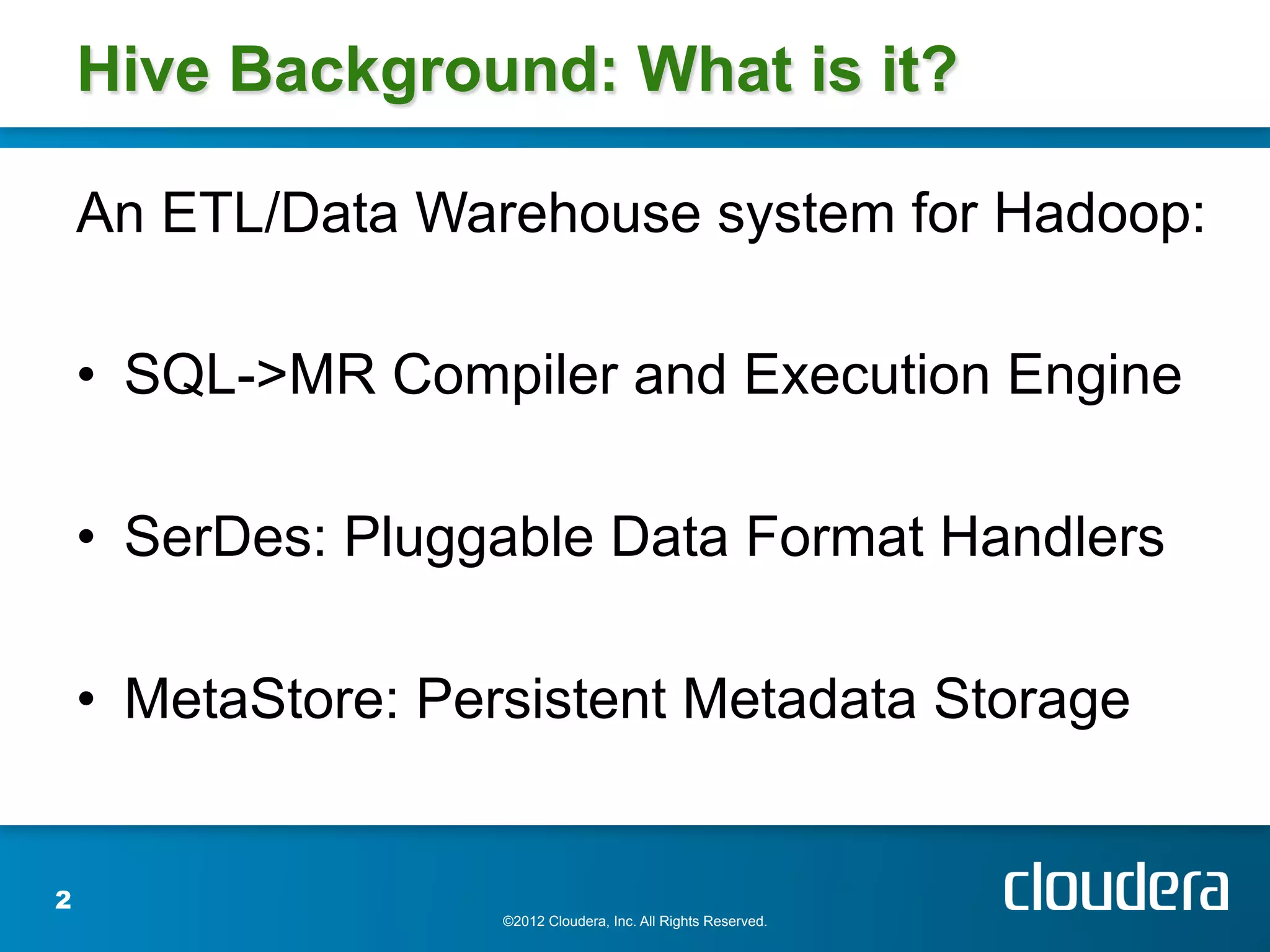 Hive Background: What is it?

    An ETL/Data Warehouse system for Hadoop:

    •  SQL->MR Compiler and Execution Engine

    •  SerDes: Pluggable Data Format Handlers

    •  MetaStore: Persistent Metadata Storage


2
                    ©2012 Cloudera, Inc. All Rights Reserved.
 