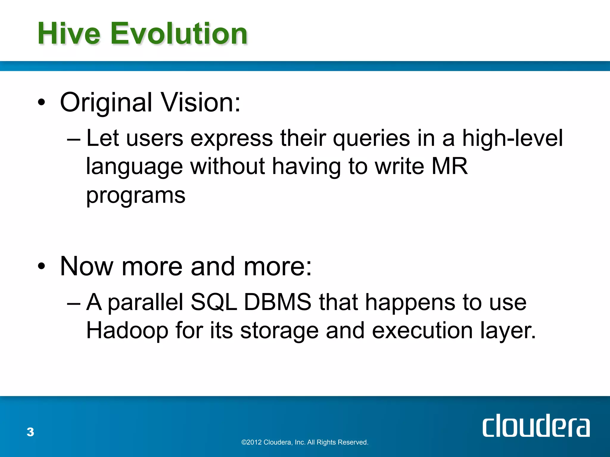 Hive Evolution

    •  Original Vision:
      –  Let users express their queries in a high-level
         language without having to write MR
         programs


    •  Now more and more:
      –  A parallel SQL DBMS that happens to use
         Hadoop for its storage and execution layer.



3
                          ©2012 Cloudera, Inc. All Rights Reserved.
 