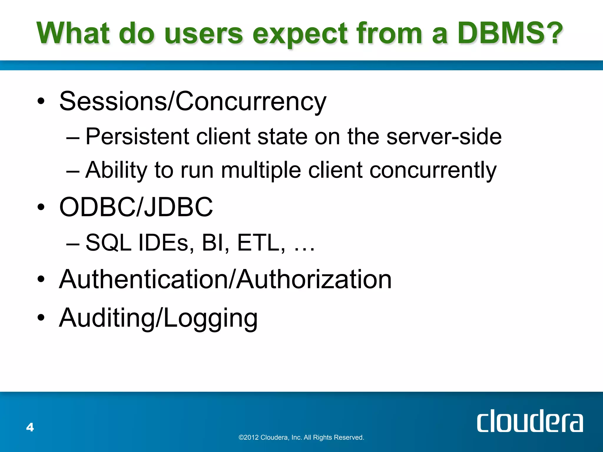 What do users expect from a DBMS?

    •  Sessions/Concurrency
      –  Persistent client state on the server-side
      –  Ability to run multiple client concurrently
    •  ODBC/JDBC
      –  SQL IDEs, BI, ETL, …
    •  Authentication/Authorization
    •  Auditing/Logging


4
                        ©2012 Cloudera, Inc. All Rights Reserved.
 