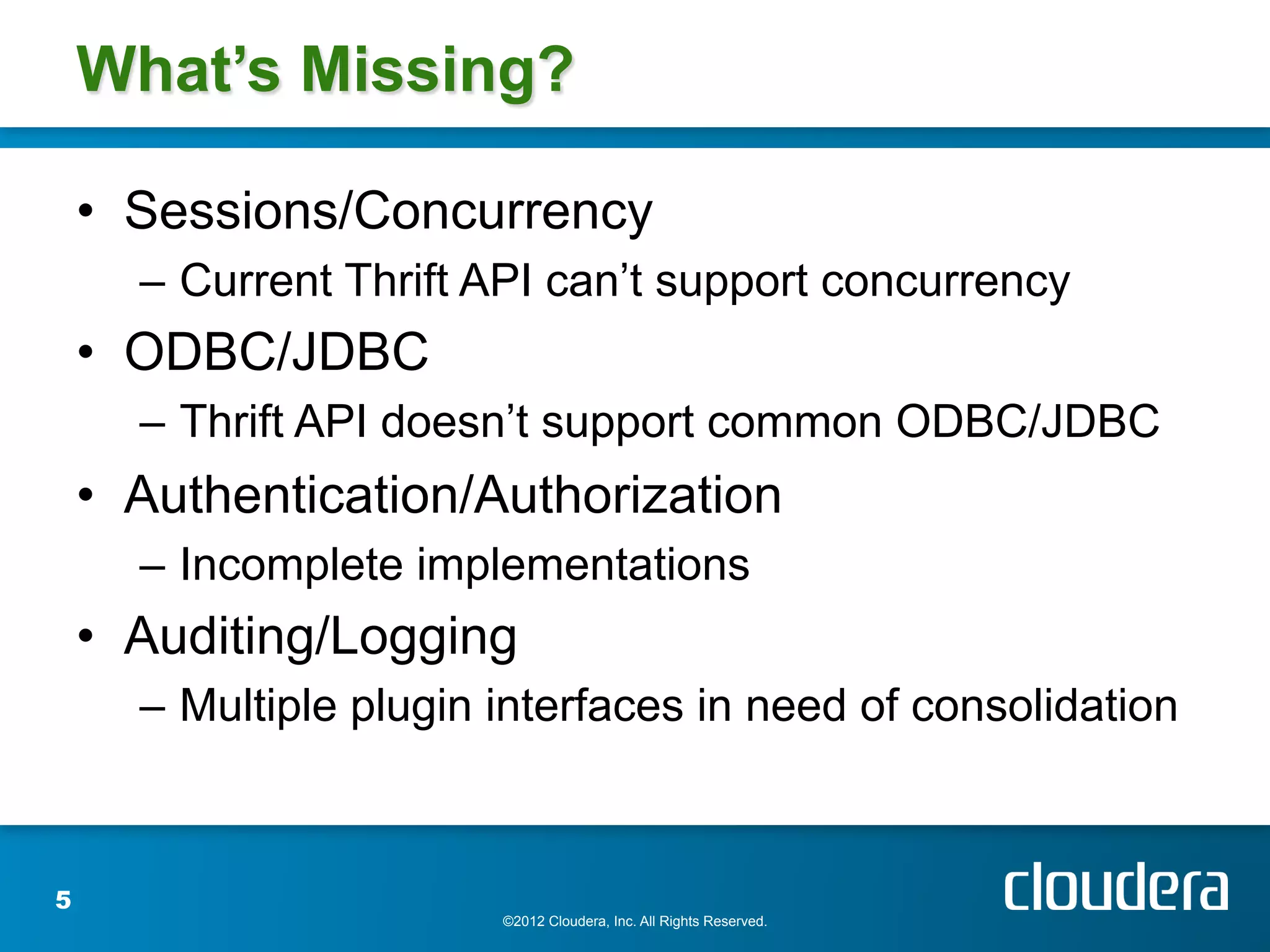 What’s Missing?

    •  Sessions/Concurrency
      –  Current Thrift API can’t support concurrency
    •  ODBC/JDBC
      –  Thrift API doesn’t support common ODBC/JDBC
    •  Authentication/Authorization
      –  Incomplete implementations
    •  Auditing/Logging
      –  Multiple plugin interfaces in need of consolidation



5
                        ©2012 Cloudera, Inc. All Rights Reserved.
 