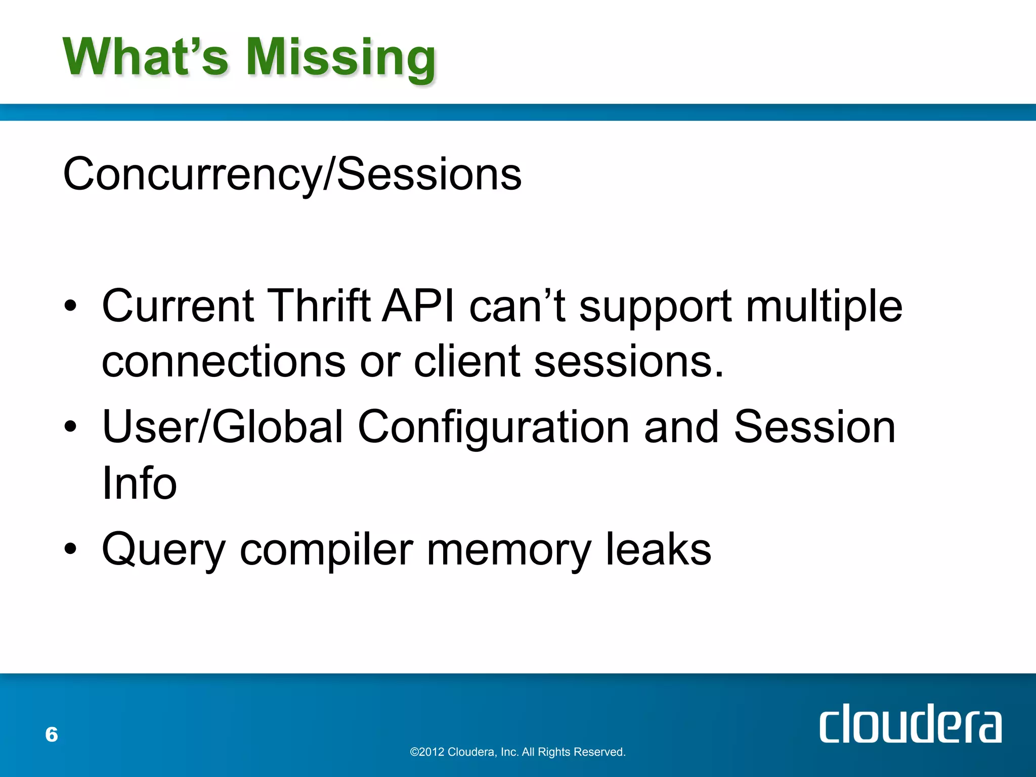 What’s Missing

    Concurrency/Sessions

    •  Current Thrift API can’t support multiple
       connections or client sessions.
    •  User/Global Configuration and Session
       Info
    •  Query compiler memory leaks


6
                      ©2012 Cloudera, Inc. All Rights Reserved.
 