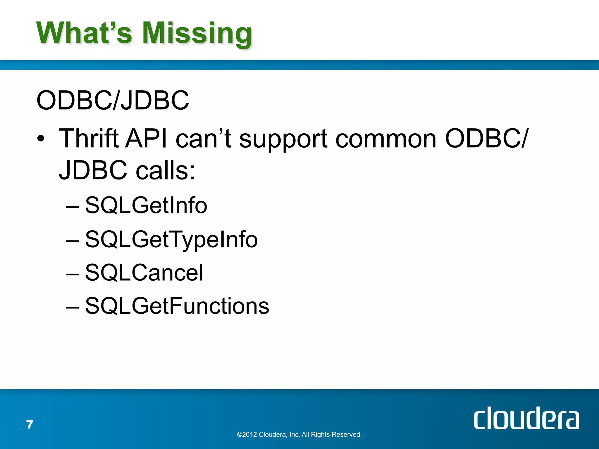 What’s Missing

    ODBC/JDBC
    •  Thrift API can’t support common ODBC/
       JDBC calls:
      –  SQLGetInfo
      –  SQLGetTypeInfo
      –  SQLCancel
      –  SQLGetFunctions



7
                     ©2012 Cloudera, Inc. All Rights Reserved.
 