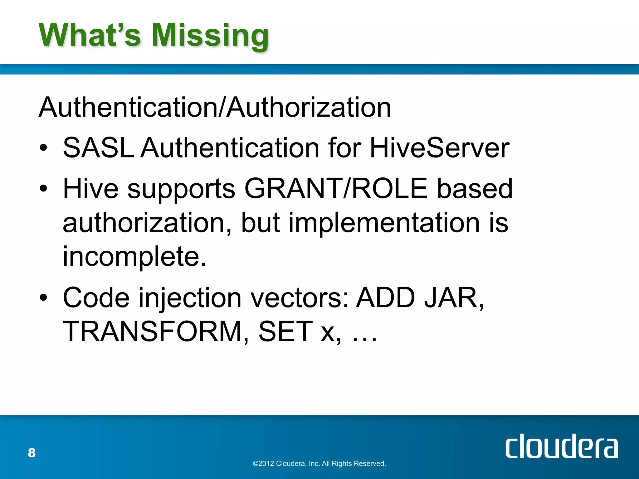 What’s Missing

    Authentication/Authorization
    •  SASL Authentication for HiveServer
    •  Hive supports GRANT/ROLE based
       authorization, but implementation is
       incomplete.
    •  Code injection vectors: ADD JAR,
       TRANSFORM, SET x, …



8
                     ©2012 Cloudera, Inc. All Rights Reserved.
 