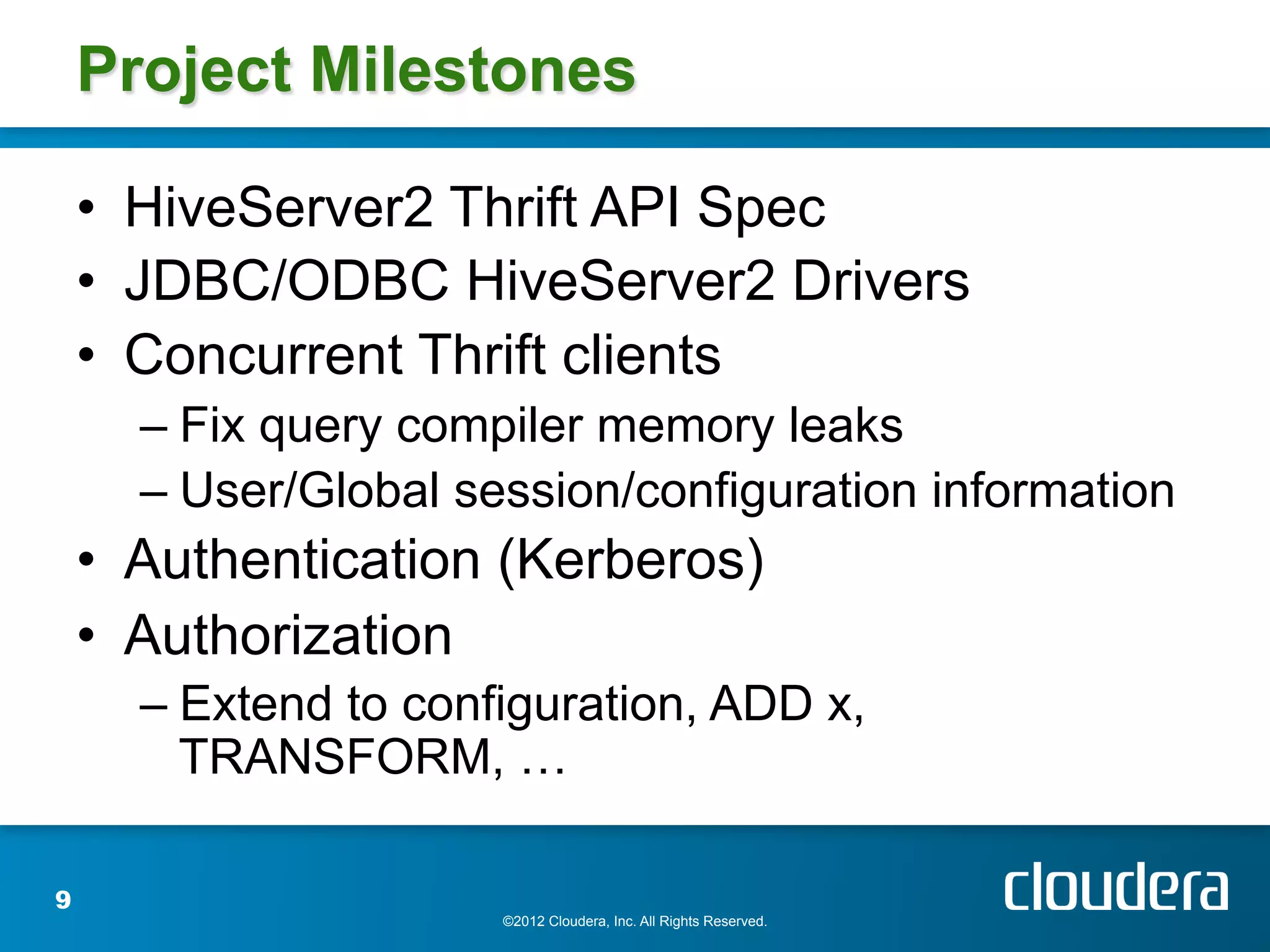 Project Milestones

    •  HiveServer2 Thrift API Spec
    •  JDBC/ODBC HiveServer2 Drivers
    •  Concurrent Thrift clients
      –  Fix query compiler memory leaks
      –  User/Global session/configuration information
    •  Authentication (Kerberos)
    •  Authorization
      –  Extend to configuration, ADD x,
         TRANSFORM, …

9
                       ©2012 Cloudera, Inc. All Rights Reserved.
 