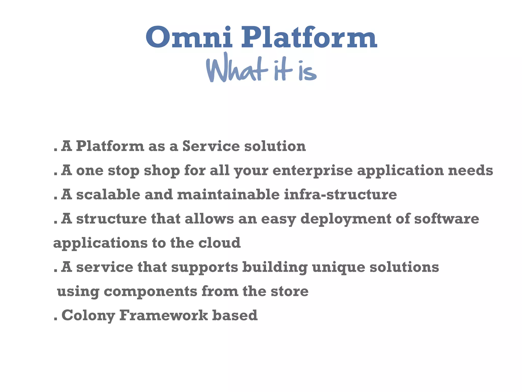 Omni Platform
                    What  it  is

. A Platform as a Service solution
. A one stop shop for all your enterprise application needs
. A scalable and maintainable infra-­structure
. A structure that allows an easy deployment of software
applications to the cloud
. A service that supports building unique solutions
using components from the store
. Colony Framework based
 