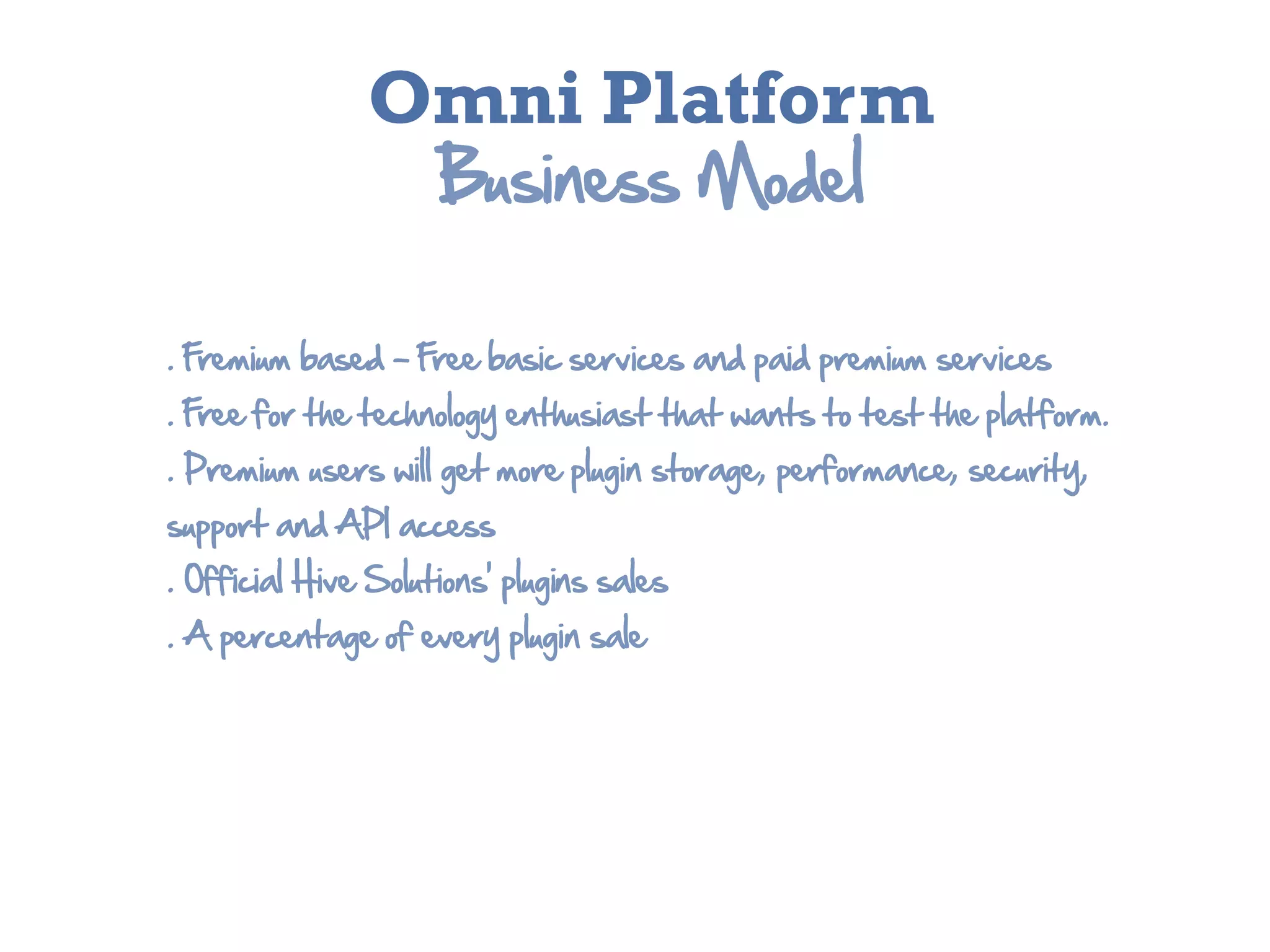 Omni Platform
                        Business  Model

.  Fremium  based  -­  Free  basic  services  and  paid  premium  services
.  Free  for  the  technology  enthusiast  that  wants  to  test  the  platform.
.  Premium  users  will  get  more  plugin  storage,  performance,  security,  
support  and  API  access
.  Official  Hive  Solutions’  plugins  sales
.  A  percentage  of  every  plugin  sale
 